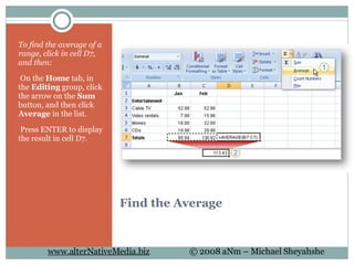 Find the Average To find the average of a range, click in cell D7, and then:   On the  Home  tab, in the  Editing  group, click the arrow on the  Sum  button, and then click  Average  in the list.   Press ENTER to display the result in cell D7. 