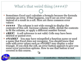 What’s that weird thing (####)? Sometimes Excel can't calculate a formula because the formula contains an error. If that happens, you'll see an error value instead of a result in a cell. Here are three common error values:  #####     The column is not wide enough to display the contents of this cell. Increase column width, shrink the contents to fit the column, or apply a different number format. #REF!     A cell reference is not valid. Cells may have been deleted or pasted over. #NAME?     You may have misspelled a function name or used a name that Excel does not recognize. You should know that cells with error values such as #NAME? may display a color triangle. If you click the cell, an error button appears to give you some error correction options. How to use that button is not covered in this course. 