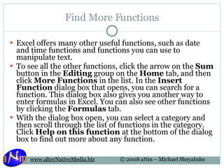 Find More Functions Excel offers many other useful functions, such as date and time functions and functions you can use to manipulate text. To see all the other functions, click the arrow on the  Sum  button in the  Editing  group on the  Home  tab, and then click  More Functions  in the list. In the  Insert Function  dialog box that opens, you can search for a function. This dialog box also gives you another way to enter formulas in Excel. You can also see other functions by clicking the  Formulas  tab. With the dialog box open, you can select a category and then scroll through the list of functions in the category. Click  Help on this function  at the bottom of the dialog box to find out more about any function. 