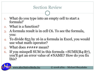 Section Review What do you type into an empty cell to start a formula? What is a function? A formula result is in cell C6. To see the formula, you: To divide 853 by 16 in a formula in Excel, you would use what math operator? What does ##### mean? If you misspell SUM in this formula =SUME(B4:B7), you'll get an error value of #NAME? How do you fix this? 