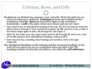 Columns, Rows, and Cells Worksheets are divided into columns, rows, and cells. That's the grid you see when you open up a workbook.  Columns  go from top to bottom on the worksheet, vertically.  Rows  go from left to right on the worksheet, horizontally. A  cell  is the space where one column and one row meet. Each column has an alphabetical heading at the top. The first 26 columns have the letters from A through Z. Each worksheet contains 16,384 columns in all, so after Z the letters begin again in pairs, AA through AZ. See Figure 2. After AZ, the letter pairs start again with columns BA through BZ, and so on, until all 16,384 columns have alphabetical headings, ending at XFD. Each row also has a heading. Row headings are numbers, from 1 through 1,048,576.  The alphabetical headings on the columns and the numerical headings on the rows tell you where you are in a worksheet when you click a cell. The headings combine to form the cell address, also called the  cell reference . 