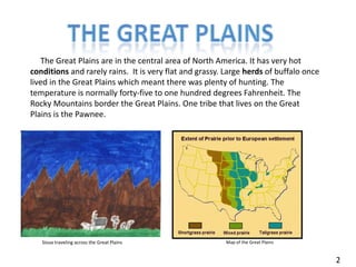 The great plains     The Great Plains are in the central area of North America. It has very hot conditions and rarely rains.  It is very flat and grassy. Large herds of buffalo once lived in the Great Plains which meant there was plenty of hunting. The temperature is normally forty-five to one hundred degrees Fahrenheit. The Rocky Mountains border the Great Plains. One tribe that lives on the Great Plains is the Pawnee. Map of the Great PlainsSioux traveling across the Great Plains 2