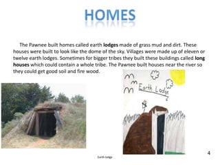 Homes     The Pawnee built homes called earth lodges made of grass mud and dirt. These houses were built to look like the dome of the sky. Villages were made up of eleven or twelve earth lodges. Sometimes for bigger tribes they built these buildings called long houses whichcould contain a whole tribe. The Pawnee built houses near the river so they could get good soil and fire wood.4Earth lodge