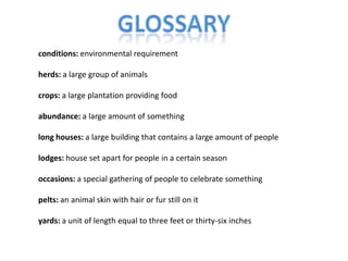 Glossaryconditions: environmental requirementherds: a large group of animalscrops: a large plantation providing foodabundance: a large amount of somethinglong houses: a large building that contains a large amount of peoplelodges: house set apart for people in a certain seasonoccasions: a special gathering of people to celebrate somethingpelts: an animal skin with hair or fur still on ityards: a unit of length equal to three feet or thirty-six inches