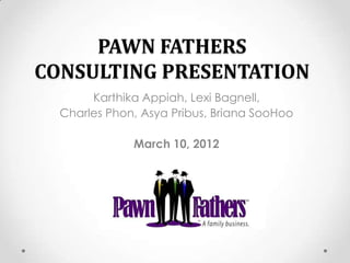 PAWN FATHERS
CONSULTING PRESENTATION
       Karthika Appiah, Lexi Bagnell,
  Charles Phon, Asya Pribus, Briana SooHoo

              March 10, 2012
 