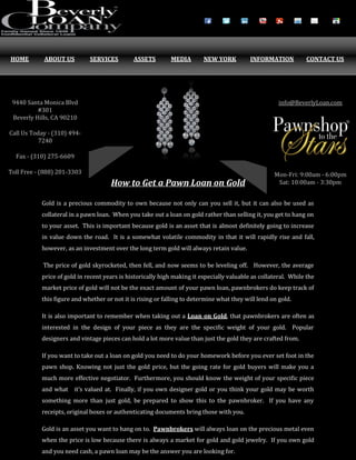 How to Get a Pawn Loan on Gold
Gold is a precious commodity to own because not only can you sell it, but it can also be used as
collateral in a pawn loan. When you take out a loan on gold rather than selling it, you get to hang on
to your asset. This is important because gold is an asset that is almost definitely going to increase
in value down the road. It is a somewhat volatile commodity in that it will rapidly rise and fall,
however, as an investment over the long term gold will always retain value.
The price of gold skyrocketed, then fell, and now seems to be leveling off. However, the average
price of gold in recent years is historically high making it especially valuable as collateral. While the
market price of gold will not be the exact amount of your pawn loan, pawnbrokers do keep track of
this figure and whether or not it is rising or falling to determine what they will lend on gold.
It is also important to remember when taking out a Loan on Gold, that pawnbrokers are often as
interested in the design of your piece as they are the specific weight of your gold. Popular
designers and vintage pieces can hold a lot more value than just the gold they are crafted from.
If you want to take out a loan on gold you need to do your homework before you ever set foot in the
pawn shop. Knowing not just the gold price, but the going rate for gold buyers will make you a
much more effective negotiator. Furthermore, you should know the weight of your specific piece
and what it’s valued at. Finally, if you own designer gold or you think your gold may be worth
something more than just gold, be prepared to show this to the pawnbroker. If you have any
receipts, original boxes or authenticating documents bring those with you.
Gold is an asset you want to hang on to. Pawnbrokers will always loan on the precious metal even
when the price is low because there is always a market for gold and gold jewelry. If you own gold
and you need cash, a pawn loan may be the answer you are looking for.
HOME ABOUT US SERVICES ASSETS MEDIA NEW YORK INFORMATION CONTACT US
9440 Santa Monica Blvd
#301
Beverly Hills, CA 90210
Call Us Today - (310) 494-
7240
Fax - (310) 275-6609
Toll Free - (888) 201-3303
info@BeverlyLoan.com
Mon-Fri: 9:00am - 6:00pm
Sat: 10:00am - 3:30pm
 