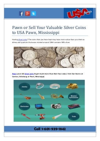 Pawn or Sell Your Valuable Silver Coins
to USA Pawn, Mississippi
Having silver coins? The coins that you have kept may have more value than you think as
dimes and quarters that were minted around 1964 contains 90% silver.
Pawn your old silver coins & get much more than their face value. Visit Our Stores at
Canton, Vicksburg or Pearl, Mississippi.
Call 1-601-939-1842
 