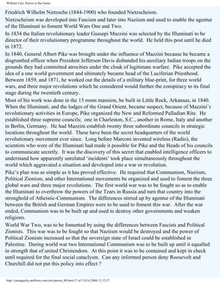 William Carr, Pawns in the Game

Friedrich Wilhelm Nietzsche (1844-1900) who founded Nietzscheism.
Nietzscheism was developed into Fascism and later into Naziism and used to enable the agentur
of the Illuminati to foment World Wars One and Two.
In 1834 the Italian revolutionary leader Gussepi Mazzini was selected by the Illuminati to be
director of their revolutionary programme throughout the world. He held this post until he died
in 1872.
In 1840, General Albert Pike was brought under the influence of Mazzini because he became a
disgruntled officer when President Jefferson Davis disbanded his auxiliary Indian troops on the
grounds they had committed atrocities under the cloak of legitimate warfare. Pike accepted the
idea of a one world government and ultimately became head of the Luciferian Priesthood.
Between 1859, and 1871, he worked out the details of a military blue-print, for three world
wars, and three major revolutions which he considered would further the conspiracy to its final
stage during the twentieth century.
Most of his work was done in the 13 room mansion, he built in Little Rock, Arkansas, in 1840.
When the Illuminati, and the lodges of the Grand Orient, became suspect, because of Mazzini’s
revolutionary activities in Europe, Pike organized the New and Reformed Palladian Rite. He
established three supreme councils; one in Charleston, S.C., another in Rome, Italy and another
in Berlin, Germany. He had Mazzini establish twenty three subordinate councils in strategic
locations throughout the world. These have been the secret headquarters of the world
revolutionary movement ever since. Long before Marconi invented wireless (Radio), the
scientists who were of the Illuminati had made it possible for Pike and the Heads of his councils
to communicate secretly. It was the discovery of this secret that enabled intelligence officers to
understand how apparently unrelated ‘incidents’ took place simultaneously throughout the
world which aggravated a situation and developed into a war or revolution.
Pike’s plan was as simple as it has proved effective. He required that Communism, Naziism,
Political Zionism, and other International movements be organized and used to foment the three
global wars and three major revolutions. The first world war was to be fought so as to enable
the Illuminati to overthrow the powers of the Tzars in Russia and turn that country into the
stronghold of Atheistic-Communism. The differences stirred up by agentur of the Illuminati
between the British and German Empires were to be used to foment this war. After the war
ended, Communism was to be built up and used to destroy other governments and weaken
religions.
World War Two, was to be fomented by using the differences between Fascists and Political
Zionists. This war was to be fought so that Naziism would be destroyed and the power of
Political Zionism increased so that the sovereign state of Israel could be established in
Palestine. During world war two International Communism was to be built up until it equalled
in strength that of united Christendom. At this point it was to be contained and kept in check
until required for the final social cataclysm. Can any informed person deny Roosevelt and
Churchill did not put this policy into effect ?
http://yamaguchy.netfirms.com/carr/pawns_00.html (7 of 13)5.4.2006 12:12:57

 