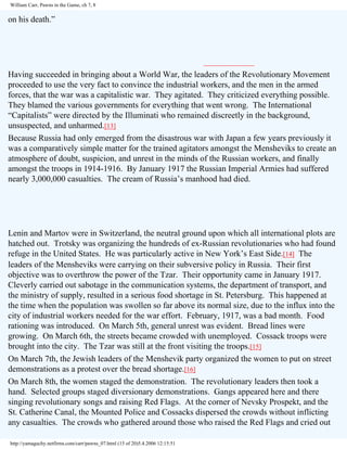 William Carr, Pawns in the Game, ch 7, 8

on his death.”

Having succeeded in bringing about a World War, the leaders of the Revolutionary Movement
proceeded to use the very fact to convince the industrial workers, and the men in the armed
forces, that the war was a capitalistic war. They agitated. They criticized everything possible.
They blamed the various governments for everything that went wrong. The International
“Capitalists” were directed by the Illuminati who remained discreetly in the background,
unsuspected, and unharmed.[13]
Because Russia had only emerged from the disastrous war with Japan a few years previously it
was a comparatively simple matter for the trained agitators amongst the Mensheviks to create an
atmosphere of doubt, suspicion, and unrest in the minds of the Russian workers, and finally
amongst the troops in 1914-1916. By January 1917 the Russian Imperial Armies had suffered
nearly 3,000,000 casualties. The cream of Russia’s manhood had died.

Lenin and Martov were in Switzerland, the neutral ground upon which all international plots are
hatched out. Trotsky was organizing the hundreds of ex-Russian revolutionaries who had found
refuge in the United States. He was particularly active in New York’s East Side.[14] The
leaders of the Mensheviks were carrying on their subversive policy in Russia. Their first
objective was to overthrow the power of the Tzar. Their opportunity came in January 1917.
Cleverly carried out sabotage in the communication systems, the department of transport, and
the ministry of supply, resulted in a serious food shortage in St. Petersburg. This happened at
the time when the population was swollen so far above its normal size, due to the influx into the
city of industrial workers needed for the war effort. February, 1917, was a bad month. Food
rationing was introduced. On March 5th, general unrest was evident. Bread lines were
growing. On March 6th, the streets became crowded with unemployed. Cossack troops were
brought into the city. The Tzar was still at the front visiting the troops.[15]
On March 7th, the Jewish leaders of the Menshevik party organized the women to put on street
demonstrations as a protest over the bread shortage.[16]
On March 8th, the women staged the demonstration. The revolutionary leaders then took a
hand. Selected groups staged diversionary demonstrations. Gangs appeared here and there
singing revolutionary songs and raising Red Flags. At the corner of Nevsky Prospekt, and the
St. Catherine Canal, the Mounted Police and Cossacks dispersed the crowds without inflicting
any casualties. The crowds who gathered around those who raised the Red Flags and cried out
http://yamaguchy.netfirms.com/carr/pawns_07.html (15 of 20)5.4.2006 12:15:51

 