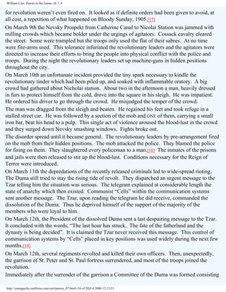 William Carr, Pawns in the Game, ch 7, 8

for revolution weren’t even fired on. It looked as if definite orders had been given to avoid, at
all cost, a repetition of what happened on Bloody Sunday, 1905.[17]
On March 9th the Nevsky Prospekt from Catherine Canal to Nicolai Station was jammed with
milling crowds which became bolder under the urgings of agitators. Cossack cavalry cleared
the street. Some were trampled but the troops only used the flat of their sabres. At no time
were fire-arms used. This tolerance infuriated the revolutionary leaders and the agitators were
directed to increase their efforts to bring the people into physical conflict with the police and
troops. During the night the revolutionary leaders set up machine-guns in hidden positions
throughout the city.
On March 10th an unfortunate incident provided the tiny spark necessary to kindle the
revolutionary tinder which had been piled up, and soaked with inflammable oratory. A big
crowd had gathered about Nicholai station. About two in the afternoon a man, heavily dressed
in furs to protect himself from the cold, drove into the square in his sleigh. He was impatient.
He ordered his driver to go through the crowd. He misjudged the temper of the crowd.
The man was dragged from the sleigh and beaten. He regained his feet and took refuge in a
stalled street car. He was followed by a section of the mob and ONE of them, carrying a small
iron bar, beat his head to a pulp. This single act of violence aroused the blood-lust in the crowd
and they surged down Nevsky smashing windows. Fights broke out.
The disorder spread until it became general. The revolutionary leaders by pre-arrangement fired
on the mob from their hidden positions. The mob attacked the police. They blamed the police
for firing on them. They slaughtered every policeman to a man.[18] The inmates of the prisons
and jails were then released to stir up the blood-lust. Conditions necessary for the Reign of
Terror were introduced.
On March 11th the depredations of the recently released criminals led to wide-spread rioting.
The Duma still tried to stay the rising tide of revolt. They dispatched an urgent message to the
Tzar telling him the situation was serious. The telegram explained at considerable length the
state of anarchy which then existed. Communist “Cells” within the communication systems
sent another message. The Tzar, upon reading the telegram he did receive, commanded the
dissolution of the Duma. Thus he deprived himself of the support of the majority of the
members who were loyal to him.
On March 12th, the President of the dissolved Duma sent a last despairing message to the Tzar.
It concluded with the words, “The last hour has struck. The fate of the fatherland and the
dynasty is being decided”. It is claimed the Tzar never received this message. This control of
communication systems by “Cells” placed in key positions was used widely during the next few
months.[19]
On March 12th, several regiments revolted and killed their own officers. Then, unexpectedly,
the garrison of St. Peter and St. Paul fortress surrendered, and most of the troops joined the
revolution.
Immediately after the surrender of the garrison a Committee of the Duma was formed consisting
http://yamaguchy.netfirms.com/carr/pawns_07.html (16 of 20)5.4.2006 12:15:51

 