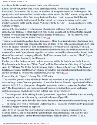 William Carr, Pawns in the Game, ch 7, 8

overthrow the German Government in the hour of its defeat.
Lenin’s one object, at that time, was to obtain leadership. He attacked the policy of the
Provisional Government. He accused its members of being instruments of the bourgeois. He
openly advocated its immediate overthrow by violent means. He didn’t want to antagonize the
Menshevik members of the Petersburg Soviet at this time. Lenin insructed his Bolshevik
agitators to preach the destruction of the Provisional Government to factory workers and
military garrisons but to use the slogan “All power to the Soviets” — meaning all power to the
workers’ councils.
Amongst the thousands of revolutionaries who returned to Russia, following the general
amnesty, was Trotsky. He took back with him, fromm Canada and the United States, several
hundred revolutionaries who had previously escaped from Russia. The vast majority were
Yiddish Jews from the East End of New York.[21]
These revolutionaries helped put Lenin into power. Once these revolutionaries had served their
purpose most of them were condemned to exile or death. It was only a comparatively short time
before all original members of the First International were either dead, in prison, or in exile.
The history of the Lenin and Stalin Dictatorships should convince any unbiased person that the
masses of the world’s population, regardless of colour, or creed have been used as Pawns in the
Game of international chess played by the “Red” international bankers and the “Black” Aryan
Nazi War Lords as directed by the Illuminati.
Further proof that the international bankers were responsible for Lenin’s part in the Russian
Revolution is to be found in a “White Paper” published by authority of the King of England in
April 1919 (Russia No. 1), but the international bankers, through the directors of the Bank of
England, persuaded the British Government to withdraw the original document and substitute
another in which all reference to international Jews was removed.[22]
François Coty in “Figaro” February 20th, 1932 states :
“The subsidies granted to the Nihilists in Russia and elsewhere at this period by Jacob Schiff
were no longer acts of isolated generosity. A veritable Russian Terrorist organization had been
set up in the U.S.A. at his expense, charged to assassinate ministers, governors, heads of police,
etc.” The Illuminati who use Communism and Naziism to further their secret totalitarian
ambitions organize revolutionary action in three steps or movements.[23]
1. The change-over of the existing form of government (regardless of whether it be a monarchy,
or a republic) into a socialist state by constitutional means if possible.
2. The change-over of the Socialist State into a Proletarian Dictatorship by revolutionary action.
3. The change-over from a Proletarian Dictatorship to a Totalitarian Dictatorship by purging all
influential people who may be opposed.
After 1918, all Russian Jews were either revolutionary Jews, clinging tenaciously to the
Marxian theories, and working for the establishment of an international of Soviet Socialist
Republics, (Trotskyites) of they favoured returning to Palestine (The Zionists). Miss B.

http://yamaguchy.netfirms.com/carr/pawns_07.html (18 of 20)5.4.2006 12:15:51

 