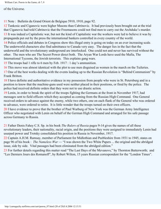 William Carr, Pawns in the Game, ch 7, 8

of the Universe.

11 Note : Bulletin du Grand Orient de Belgique 5910, 1910, page 92.
12 Tankosic and Ciganovic were higher Masons than Cabrinovic. It had previously been brought out at the trial
that Ciganovic had told Cabrinovic that the Freemasons could not find men to carry out the Archduke’s murder.
13 It was indeed a Capitalistic war, but not the kind of Capitalistic war the workers were led to believe it was by
propaganda put out by the press the international bankers controlled in every country of the world.
14 Police officials and debates in Congress show this illegal entry is going on today on an ever increasing scale.
The underworld characters also find admittance to Canada very easy. The danger lies in the fact that the
underworld and the revolutionary underground are interlocked. One could not and never has survived without the
other. The men who are The Secret Power direct both. The Aryan War Lords have used the Mafia, The
International Tycoons, the Jewish terrorists. This explains gang wars.
15 The troops had 1 rifle to 6 men by Feb. 1917 : 1 day’s ammunition.
16 This move was almost identical with the plot to use men disguised as women in the march on the Tuileries.
17 One of the best works dealing with the events leading up to the Russian Revolution is “Behind Communism” by
Frank Britton.
18 I have definite and authoritative evidence in my possession from people who were in St. Petersburg and in a
position to know that the machine-guns used were neither placed in their positions, or fired by the police. The
police had received definite orders that they were not to use drastic action.
19 Lenin, in order to break the spirit of the troops fighting the Germans at the front in November 1917, had
messages sent to field officers which they accepted as coming from the Russian High Command. One General
received orders to advance against the enemy, while two others, one on each flank of the General who was ordered
to advance, were ordered to retire. It is little wonder that the troops turned on their own officers.
20 I have evidence to prove that the brother of Paul Warburg of New York was the German Army Intelligence
Officer who negotiated with Lenin on behalf of the German High Command and arranged for his safe passage
across Germany to Russia.
21 Father Denis Fahey C.S. Sp. in his book The Rulers of Russia pages 9-14 gives the names of all these
revolutionary leaders, their nationality, racial origin, and the positions they were assigned to immediately Lenin had
usurped power and Trotsky consolidated his position in Russia in November, 1917.
22 Captain A.H.M. Ramsay, member of Parliament for Midlothian and Peebleshire from 1931 to 1945, states on
page 96 of his book : The Nameless War — “I was shown the Two White Papers ... the original and the abridged
issue, side by side. Vital passages had been eliminated from the abridged edition.”
23 For further details regarding this matter read “The Last Days of the Mevanovs,” by Thornton Butterworth; and
“Les Derniers Jours des Romanoff”, by Robert Wilton, 15 years Russian correspondent for the “London Times”.

http://yamaguchy.netfirms.com/carr/pawns_07.html (20 of 20)5.4.2006 12:15:51

 