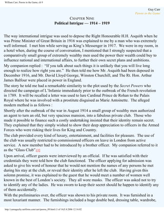 William Carr, Pawns in the Game, ch 9

Guy Carr
Pawns in the Game

CHAPTER NINE
Political Intrigue — 1914 – 1919
The way international intrigue was used to depose the Right Honourable H.H. Asquith when he
was Prime Minister of Great Britain in 1916 was explained to me by a man who was extremely
well informed. I met him while serving as King’s Messenger in 1917. We were in my room, in
a hotel when, during the course of conversation, I mentioned that I strongly suspected that a
comparatively small group of extremely wealthy men used the power their wealth could buy to
influence national and international affairs, to further their own secret plans and ambitions.
My companion replied : “If you talk about such things it is unlikely that you will live long
enough to realize how right you are.” He then told me how Mr. Asquith had been deposed in
December 1916, and Mr. David Lloyd George, Winston Churchill, and The Rt. Hon. Arthur
James Balfour were placed in power in England.
The story he told me had a remarkable similarity to the plot used by the Secret Powers who
directed the campaign of L’Infamie immediately prior to the outbreak of the French revolution
in 1789. It will be recalled a letter was used to lure Cardinal Prince de Rohan to the Palais
Royal where he was involved with a prostitute disguised as Marie Antoinette. The alleged
modern method is as follows :
Shortly after the outbreak of the war in August 1914 a small group of wealthy men authorized
an agent to turn an old, but very spacious mansion, into a fabulous private club. Those who
made it possible to finance such a costly undertaking insisted that their identity remain secret.
They explained that they simply wished to show their deep appreciation to officers in the Armed
Forces who were risking their lives for King and Country.
The club provided every kind of luxury, entertainment, and facilities for pleasure. The use of
the club was usually restricted to commissioned officers on leave in London from active
service. A new member had to be introduced by a brother officer. My companion referred to it
as the “Glass Club”.[1]
Upon arrival, officer guests were interviewed by an official. If he was satisfied with their
credentials they were told how the club functioned. The officer applying for admission was
asked to give his word of honour that he would not mention the names of any persons he met
during his stay at the club, or reveal their identity after he left the club. Having given this
solemn promise, it was explained to the guest that he would meet a number of women well
known in the best of London’s society. They all wore masks. The officer was asked not to try
to identify any of the ladies. He was sworn to keep their secret should he happen to identify any
of them accidentally.
With the preliminaries over, the officer was shown to his private room. It was furnished in a
most luxuriant manner. The furnishings included a huge double bed, dressing table, wardrobe,
http://yamaguchy.netfirms.com/carr/pawns_09.html (1 of 16)5.4.2006 12:16:02

 