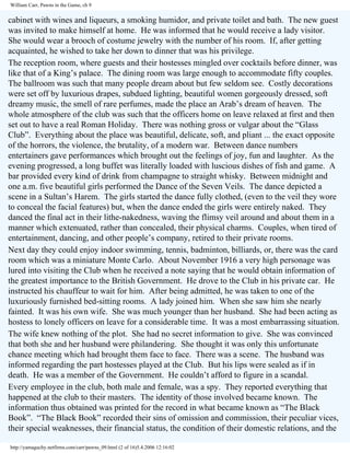 William Carr, Pawns in the Game, ch 9

cabinet with wines and liqueurs, a smoking humidor, and private toilet and bath. The new guest
was invited to make himself at home. He was informed that he would receive a lady visitor.
She would wear a brooch of costume jewelry with the number of his room. If, after getting
acquainted, he wished to take her down to dinner that was his privilege.
The reception room, where guests and their hostesses mingled over cocktails before dinner, was
like that of a King’s palace. The dining room was large enough to accommodate fifty couples.
The ballroom was such that many people dream about but few seldom see. Costly decorations
were set off by luxurious drapes, subdued lighting, beautiful women gorgeously dressed, soft
dreamy music, the smell of rare perfumes, made the place an Arab’s dream of heaven. The
whole atmosphere of the club was such that the officers home on leave relaxed at first and then
set out to have a real Roman Holiday. There was nothing gross or vulgar about the “Glass
Club”. Everything about the place was beautiful, delicate, soft, and pliant ... the exact opposite
of the horrors, the violence, the brutality, of a modern war. Between dance numbers
entertainers gave performances which brought out the feelings of joy, fun and laughter. As the
evening progressed, a long buffet was literally loaded with luscious dishes of fish and game. A
bar provided every kind of drink from champagne to straight whisky. Between midnight and
one a.m. five beautiful girls performed the Dance of the Seven Veils. The dance depicted a
scene in a Sultan’s Harem. The girls started the dance fully clothed, (even to the veil they wore
to conceal the facial features) but, when the dance ended the girls were entirely naked. They
danced the final act in their lithe-nakedness, waving the flimsy veil around and about them in a
manner which extenuated, rather than concealed, their physical charms. Couples, when tired of
entertainment, dancing, and other people’s company, retired to their private rooms.
Next day they could enjoy indoor swimming, tennis, badminton, billiards, or, there was the card
room which was a miniature Monte Carlo. About November 1916 a very high personage was
lured into visiting the Club when he received a note saying that he would obtain information of
the greatest importance to the British Government. He drove to the Club in his private car. He
instructed his chauffeur to wait for him. After being admitted, he was taken to one of the
luxuriously furnished bed-sitting rooms. A lady joined him. When she saw him she nearly
fainted. It was his own wife. She was much younger than her husband. She had been acting as
hostess to lonely officers on leave for a considerable time. It was a most embarrassing situation.
The wife knew nothing of the plot. She had no secret information to give. She was convinced
that both she and her husband were philandering. She thought it was only this unfortunate
chance meeting which had brought them face to face. There was a scene. The husband was
informed regarding the part hostesses played at the Club. But his lips were sealed as if in
death. He was a member of the Government. He couldn’t afford to figure in a scandal.
Every employee in the club, both male and female, was a spy. They reported everything that
happened at the club to their masters. The identity of those involved became known. The
information thus obtained was printed for the record in what became known as “The Black
Book”. “The Black Book” recorded their sins of omission and commission, their peculiar vices,
their special weaknesses, their financial status, the condition of their domestic relations, and the
http://yamaguchy.netfirms.com/carr/pawns_09.html (2 of 16)5.4.2006 12:16:02

 