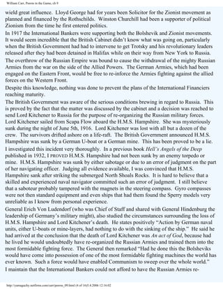 William Carr, Pawns in the Game, ch 9

wield great influence. Lloyd George had for years been Solicitor for the Zionist movement as
planned and financed by the Rothschilds. Winston Churchill had been a supporter of political
Zionism from the time he first entered politics.
In 1917 the International Bankers were supporting both the Bolshevik and Zionist movements.
It would seem incredible that the British Cabinet didn’t know what was going on, particularly
when the British Government had had to intervene to get Trotsky and his revolutionary leaders
released after they had been detained in Halifax while on their way from New York to Russia.
The overthrow of the Russian Empire was bound to cause the withdrawal of the mighty Russian
Armies from the war on the side of the Allied Powers. The German Armies, which had been
engaged on the Eastern Front, would be free to re-inforce the Armies fighting against the allied
forces on the Western Front.
Despite this knowledge, nothing was done to prevent the plans of the International Financiers
reaching maturity.
The British Government was aware of the serious conditions brewing in regard to Russia. This
is proved by the fact that the matter was discussed by the cabinet and a decision was reached to
send Lord Kitchener to Russia for the purpose of re-organizing the Russian military forces.
Lord Kitchener sailed from Scapa Flow aboard the H.M.S. Hampshire. She was mysteriously
sunk during the night of June 5th, 1916. Lord Kitchener was lost with all but a dozen of the
crew. The survivors drifted ashore on a life-raft. The British Government announced H.M.S.
Hampshire was sunk by a German U-boat or a German mine. This has been proved to be a lie.
I investigated this incident very thoroughly. In a previous book Hell’s Angels of the Deep
published in 1932, I PROVED H.M.S. Hampshire had not been sunk by an enemy torpedo or
mine. H.M.S. Hampshire was sunk by either sabotage or due to an error of judgment on the part
of her navigating officer. Judging all evidence available, I was convinced that H.M.S.
Hampshire sank after striking the submerged North Shoals Rocks. It is hard to believe that a
skilled and experienced naval navigator committed such an error of judgment. I still believe
that a saboteur probably tampered with the magnets in the steering compass. Gyro compasses
were not then standard equipment and even ships that had them found the Sperry models very
unreliable as I know from personal experience.
General Erich Von Ludendorf (who was Chief of Staff and shared with General Hindenburg the
leadership of Germany’s military might), also studied the circumstances surrounding the loss of
H.M.S. Hampshire and Lord Kitchener’s death. He states positively “Action by German naval
units, either U-boats or mine-layers, had nothing to do with the sinking of the ship.” He said he
had arrived at the conclusion that the death of Lord Kitchener was An act of God, because had
he lived he would undoubtedly have re-organized the Russian Armies and trained them into the
most formidable fighting force. The General then remarked “Had he done this the Bolsheviks
would have come into possession of one of the most formidable fighting machines the world has
ever known. Such a force would have enabled Communism to sweep over the whole world.”
I maintain that the International Bankers could not afford to have the Russian Armies rehttp://yamaguchy.netfirms.com/carr/pawns_09.html (4 of 16)5.4.2006 12:16:02

 