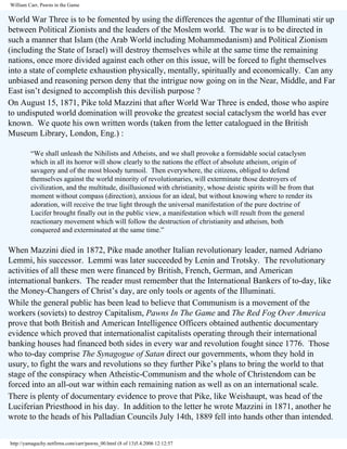 William Carr, Pawns in the Game

World War Three is to be fomented by using the differences the agentur of the Illuminati stir up
between Political Zionists and the leaders of the Moslem world. The war is to be directed in
such a manner that Islam (the Arab World including Mohammedanism) and Political Zionism
(including the State of Israel) will destroy themselves while at the same time the remaining
nations, once more divided against each other on this issue, will be forced to fight themselves
into a state of complete exhaustion physically, mentally, spiritually and economically. Can any
unbiased and reasoning person deny that the intrigue now going on in the Near, Middle, and Far
East isn’t designed to accomplish this devilish purpose ?
On August 15, 1871, Pike told Mazzini that after World War Three is ended, those who aspire
to undisputed world domination will provoke the greatest social cataclysm the world has ever
known. We quote his own written words (taken from the letter catalogued in the British
Museum Library, London, Eng.) :
“We shall unleash the Nihilists and Atheists, and we shall provoke a formidable social cataclysm
which in all its horror will show clearly to the nations the effect of absolute atheism, origin of
savagery and of the most bloody turmoil. Then everywhere, the citizens, obliged to defend
themselves against the world minority of revolutionaries, will exterminate those destroyers of
civilization, and the multitude, disillusioned with christianity, whose deistic spirits will be from that
moment without compass (direction), anxious for an ideal, but without knowing where to render its
adoration, will receive the true light through the universal manifestation of the pure doctrine of
Lucifer brought finally out in the public view, a manifestation which will result from the general
reactionary movement which will follow the destruction of christianity and atheism, both
conquered and exterminated at the same time.”

When Mazzini died in 1872, Pike made another Italian revolutionary leader, named Adriano
Lemmi, his successor. Lemmi was later succeeded by Lenin and Trotsky. The revolutionary
activities of all these men were financed by British, French, German, and American
international bankers. The reader must remember that the International Bankers of to-day, like
the Money-Changers of Christ’s day, are only tools or agents of the Illuminati.
While the general public has been lead to believe that Communism is a movement of the
workers (soviets) to destroy Capitalism, Pawns In The Game and The Red Fog Over America
prove that both British and American Intelligence Officers obtained authentic documentary
evidence which proved that internationalist capitalists operating through their international
banking houses had financed both sides in every war and revolution fought since 1776. Those
who to-day comprise The Synagogue of Satan direct our governments, whom they hold in
usury, to fight the wars and revolutions so they further Pike’s plans to bring the world to that
stage of the conspiracy when Atheistic-Communism and the whole of Christendom can be
forced into an all-out war within each remaining nation as well as on an international scale.
There is plenty of documentary evidence to prove that Pike, like Weishaupt, was head of the
Luciferian Priesthood in his day. In addition to the letter he wrote Mazzini in 1871, another he
wrote to the heads of his Palladian Councils July 14th, 1889 fell into hands other than intended.
http://yamaguchy.netfirms.com/carr/pawns_00.html (8 of 13)5.4.2006 12:12:57

 
