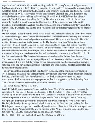 William Carr, Pawns in the Game, ch 9

organized until AFTER the Menshevik uprising, and after Kerensky’s provisional government
had been overthrown in 1917. It is very doubtful if Lenin and Trotsky could have accomplished
what they did if Lord Kitchener had been able to re-organize, discipline, and train, the Russian
armed forces in 1916. History also records that Winston Churchill and Lord Kitchener had
quarrelled seriously over military policy during 1914–1916. Lord Kitchener had bitterly
opposed Churchill’s idea of sending the Naval Division to Antwerp in 1914. He had also
opposed Churchill’s plan to capture the Dardanelles. Both ventures proved to be costly
mistakes. The Dardanelles venture could have succeeded, and would probably have ended the
war in 1916, if Churchill had waited until both army and naval forces were ready to co-operate
jointly.
When Churchill insisted that the naval forces attack the Dardanelles alone he notified the enemy
of intended strategy. After Churchill had committed the initial blunder the army was ordered to
participate. Lord Kitchener’s objections were overruled. His advice was ignored. The allied
military forces committed to the assault on the Dardanelles were insufficient in numbers,
improperly trained, poorly equipped for such a task, and badly supported both in regard to
provisions, medical aid, and reinforcements. They were forced to attack first class troops whose
leaders had been alerted to their danger. The allied military and naval forces were required to
overcome military and naval obstacles that had not been in existence when Churchill ordered
the first naval assault. The Dardanelles campaign was doomed to failure from the start.
The more we study the methods employed by the Secret Powers behind international affairs, the
more obvious it is to see that they make private assassinations look like accidents or suicides;
sabotage look like carelessness, errors of judgment, and unintentional blunders committed due
to excusable circumstances.
The only possible consideration that could justify the policy of the coalition government in
1916, in regard to Russia, was the fact that the government knew they could not obtain financial
backing, or military aid from America until AFTER the Russian government had been
overthrown. Such a statement seems preposterous, but it is supported by the following facts :
The Mensheviks started the Russian Revolution February 1917.
The Tzar abdicated March 15th, 1917.
Jacob H. Schiff, senior partner of Kuhn-Loeb & Co. of New York, immediately removed the
restrictions he had imposed extending financial aid to the Allies. Mortimer Schiff was then
ordered by his father Jacob to cable Sir Ernest Cassels — “Because of recent action in Germany
and developments in Russia we shall no longer abstain from Allied government financing.”
On April 5th the British government announced that it was sending Rt. Hon. Arthur James
Balfour, the Foreign Secretary, to the United States, to notify the American bankers that the
British government was prepared to officially endorse their plans for political Zionism provided
they would bring America into the war on the side of the Allies. America came into the war.
On June 7th, 1917, the first American troops landed in France.
On July 18th, 1917 Lord Rothschild wrote Mr. Balfour as follows :
http://yamaguchy.netfirms.com/carr/pawns_09.html (5 of 16)5.4.2006 12:16:02

 