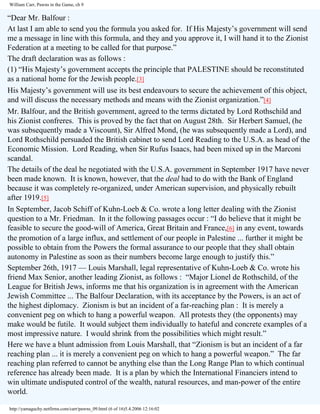 William Carr, Pawns in the Game, ch 9

“Dear Mr. Balfour :
At last I am able to send you the formula you asked for. If His Majesty’s government will send
me a message in line with this formula, and they and you approve it, I will hand it to the Zionist
Federation at a meeting to be called for that purpose.”
The draft declaration was as follows :
(1) “His Majesty’s government accepts the principle that PALESTINE should be reconstituted
as a national home for the Jewish people.[3]
His Majesty’s government will use its best endeavours to secure the achievement of this object,
and will discuss the necessary methods and means with the Zionist organization.”[4]
Mr. Balfour, and the British government, agreed to the terms dictated by Lord Rothschild and
his Zionist confreres. This is proved by the fact that on August 28th. Sir Herbert Samuel, (he
was subsequently made a Viscount), Sir Alfred Mond, (he was subsequently made a Lord), and
Lord Rothschild persuaded the British cabinet to send Lord Reading to the U.S.A. as head of the
Economic Mission. Lord Reading, when Sir Rufus Isaacs, had been mixed up in the Marconi
scandal.
The details of the deal he negotiated with the U.S.A. government in September 1917 have never
been made known. It is known, however, that the deal had to do with the Bank of England
because it was completely re-organized, under American supervision, and physically rebuilt
after 1919.[5]
In September, Jacob Schiff of Kuhn-Loeb & Co. wrote a long letter dealing with the Zionist
question to a Mr. Friedman. In it the following passages occur : “I do believe that it might be
feasible to secure the good-will of America, Great Britain and France,[6] in any event, towards
the promotion of a large influx, and settlement of our people in Palestine ... further it might be
possible to obtain from the Powers the formal assurance to our people that they shall obtain
autonomy in Palestine as soon as their numbers become large enough to justify this.”
September 26th, 1917 — Louis Marshall, legal representative of Kuhn-Loeb & Co. wrote his
friend Max Senior, another leading Zionist, as follows : “Major Lionel de Rothschild, of the
League for British Jews, informs me that his organization is in agreement with the American
Jewish Committee ... The Balfour Declaration, with its acceptance by the Powers, is an act of
the highest diplomacy. Zionism is but an incident of a far-reaching plan : It is merely a
convenient peg on which to hang a powerful weapon. All protests they (the opponents) may
make would be futile. It would subject them individually to hateful and concrete examples of a
most impressive nature. I would shrink from the possibilities which might result.”
Here we have a blunt admission from Louis Marshall, that “Zionism is but an incident of a far
reaching plan ... it is merely a convenient peg on which to hang a powerful weapon.” The far
reaching plan referred to cannot be anything else than the Long Range Plan to which continual
reference has already been made. It is a plan by which the International Financiers intend to
win ultimate undisputed control of the wealth, natural resources, and man-power of the entire
world.
http://yamaguchy.netfirms.com/carr/pawns_09.html (6 of 16)5.4.2006 12:16:02

 