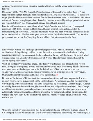 William Carr, Pawns in the Game, ch 9

A few of the more important historical events which bear out the above statement are as
follows :
On January 28th, 1915, Mr. Asquith, Prime Minister of England wrote in his diary : “I just
received from Herbert Samuel a memorandum headed The Future of Palestine ... He thinks we
might plant in this territory about three or four million European Jews. It read almost like a new
edition of Tancred brought up to date. I confess I am not attracted by this proposed addition to
our responsibilities”, etc. Thus Asquith proved himself Anti-Zionist.
Prominent Zionists owned most, if not all, of Britain’s major war industries. For no good
reason, in 1915-1916, Britain suddenly found herself short of chemicals needed in the
manufacturing of explosives. Guns and munitions which had been promised our Russian allies
failed to materialize. Shells for our guns were so scarce they had to be rationed. The Asquith
government was accused of bungling the war effort. But let us examine the facts.

Sir Frederick Nathan was in charge of chemical production. Messrs. Brunner & Mond were
credited with doing all they could to correct the critical situation which had arisen. Using
GOVERNMENT FUNDS they constructed a large chemical factory at Silveltown. Sir Alfred Mond
was appointed His Majesty’s Commissioner of Works. He afterwards became head of the
Jewish agency in Palestine.
Work on the factory was rushed ahead. The factory was brought into production in record
time. Bouquets were passed around and honours bestowed upon the wealthy Zionist financiers
who were supposedly doing so much for the British war effort. BUT AS SOON AS THE
SILVERTOWN FACTORY CAME INTO PRODUCTION IT BLEW UP WITH THE LOSS OF FORTY LIVES.
Over eight hundred buildings and homes were demolished.[7]
Because of the failure of Britain to deliver arms and munitions to Russia as promised, severe
military reverses were experienced on the Eastern Front. Newspapers reported Russian troops
were fighting with sticks and bare fists until slaughtered by well-armed German troops. A letter
written by Professor Bernard Pares, (Professor Pares was knighted afterwards) to Lloyd George
would indicate that the guns and munitions promised the Imperial Russian government were
deliberately withheld to create conditions favourable for the revolution then being planned in
Geneva and New York by the international bankers. Professor Pares’ letter, written in 1915,
reads in part :

“I have to submit my strong opinion that the unfortunate failure of Messrs. Vickers-Maxim &
Co. to supply Russia with munitions which were to have reached the country five months ago, is
http://yamaguchy.netfirms.com/carr/pawns_09.html (7 of 16)5.4.2006 12:16:02

 