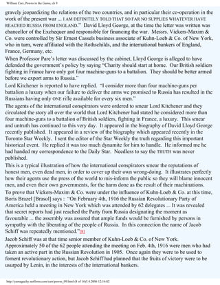 William Carr, Pawns in the Game, ch 9

gravely jeopardizing the relations of the two countries, and in particular their co-operation in the
work of the present war ... I AM DEFINITELY TOLD THAT SO FAR NO SUPPLIES WHATEVER HAVE
REACHED RUSSIA FROM ENGLAND.” David Lloyd George, at the time the letter was written was
chancellor of the Exchequer and responsible for financing the war. Messrs. Vickers-Maxim &
Co. were controlled by Sir Ernest Cassels business associate of Kuhn-Loeb & Co. of New York,
who in turn, were affiliated with the Rothschilds, and the international bankers of England,
France, Germany, etc.
When Professor Pare’s letter was discussed by the cabinet, Lloyd George is alleged to have
defended the government’s policy by saying “Charity should start at home. Our British soldiers
fighting in France have only got four machine-guns to a battalion. They should be better armed
before we export arms to Russia.”
Lord Kitchener is reported to have replied. “I consider more than four machine-guns per
battalion a luxury when our failure to deliver the arms we promised to Russia has resulted in the
Russians having only ONE rifle available for every six men.”
The agents of the international conspirators were ordered to smear Lord Kitchener and they
circulated the story all over the world that Lord Kitchener had stated he considered more than
four machine-guns to a battalion of British soldiers, fighting in France, a luxury. This smear
and untruth has continued to this very day. It appeared in the biography of David Lloyd George
recently published. It appeared in a review of the biography which appeared recently in the
Toronto Star Weekly. I sent the editor of the Star Weekly the truth regarding this important
historical event. He replied it was too much dynamite for him to handle. He informed me he
had handed my correspondence to the Daily Star. Needless to say the TRUTH was never
published.
This is a typical illustration of how the international conspirators smear the reputations of
honest men, even dead men, in order to cover up their own wrong-doing. It illustrates perfectly
how their agents use the press of the world to mis-inform the public so they will blame innocent
men, and even their own governments, for the harm done as the result of their machinations.
To prove that Vickers-Maxim & Co. were under the influence of Kuhn-Loeb & Co. at this time,
Boris Brazel [Brasol] says : “On February 4th, 1916 the Russian Revolutionary Party of
America held a meeting in New York which was attended by 62 delegates ... It was revealed
that secret reports had just reached the Party from Russia designating the moment as
favourable ... the assembly was assured that ample funds would be furnished by persons in
sympathy with the liberating of the people of Russia. In this connection the name of Jacob
Schiff was repeatedly mentioned.”[8]
Jacob Schiff was at that time senior member of Kuhn-Loeb & Co. of New York.
Approximately 50 of the 62 people attending the meeting on Feb. 4th, 1916 were men who had
taken an active part in the Russian Revolution in 1905. Once again they were to be used to
foment revolutionary action, but Jacob Schiff had planned that the fruits of victory were to be
usurped by Lenin, in the interests of the international bankers.
http://yamaguchy.netfirms.com/carr/pawns_09.html (8 of 16)5.4.2006 12:16:02

 