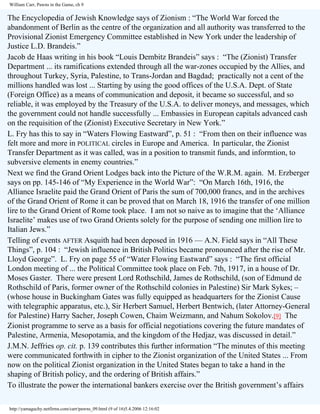William Carr, Pawns in the Game, ch 9

The Encyclopedia of Jewish Knowledge says of Zionism : “The World War forced the
abandonment of Berlin as the centre of the organization and all authority was transferred to the
Provisional Zionist Emergency Committee established in New York under the leadership of
Justice L.D. Brandeis.”
Jacob de Haas writing in his book “Louis Dembitz Brandeis” says : “The (Zionist) Transfer
Department ... its ramifications extended through all the war-zones occupied by the Allies, and
throughout Turkey, Syria, Palestine, to Trans-Jordan and Bagdad; practically not a cent of the
millions handled was lost ... Starting by using the good offices of the U.S.A. Dept. of State
(Foreign Office) as a means of communication and deposit, it became so successful, and so
reliable, it was employed by the Treasury of the U.S.A. to deliver moneys, and messages, which
the government could not handle successfully ... Embassies in European capitals advanced cash
on the requisition of the (Zionist) Executive Secretary in New York.”
L. Fry has this to say in “Waters Flowing Eastward”, p. 51 : “From then on their influence was
felt more and more in POLITICAL circles in Europe and America. In particular, the Zionist
Transfer Department as it was called, was in a position to transmit funds, and informtion, to
subversive elements in enemy countries.”
Next we find the Grand Orient Lodges back into the Picture of the W.R.M. again. M. Erzberger
says on pp. 145-146 of “My Experience in the World War”: “On March 16th, 1916, the
Alliance Israelite paid the Grand Orient of Paris the sum of 700,000 francs, and in the archives
of the Grand Orient of Rome it can be proved that on March 18, 1916 the transfer of one million
lire to the Grand Orient of Rome took place. I am not so naive as to imagine that the ‘Alliance
Israelite’ makes use of two Grand Orients solely for the purpose of sending one million lire to
Italian Jews.”
Telling of events AFTER Asquith had been deposed in 1916 — A.N. Field says in “All These
Things”, p. 104 : “Jewish influence in British Politics became pronounced after the rise of Mr.
Lloyd George”. L. Fry on page 55 of “Water Flowing Eastward” says : “The first official
London meeting of ... the Political Committee took place on Feb. 7th, 1917, in a house of Dr.
Moses Gaster. There were present Lord Rothschild, James de Rothschild, (son of Edmund de
Rothschild of Paris, former owner of the Rothschild colonies in Palestine) Sir Mark Sykes; –
(whose house in Buckingham Gates was fully equipped as headquarters for the Zionist Cause
with telegraphic apparatus, etc.), Sir Herbert Samuel, Herbert Bentwich, (later Attorney-General
for Palestine) Harry Sacher, Joseph Cowen, Chaim Weizmann, and Nahum Sokolov.[9] The
Zionist programme to serve as a basis for official negotiations covering the future mandates of
Palestine, Armenia, Mesopotamia, and the kingdom of the Hedjaz, was discussed in detail.”
J.M.N. Jeffries op. cit. p. 139 contributes this further information “The minutes of this meeting
were communicated forthwith in cipher to the Zionist organization of the United States ... From
now on the political Zionist organization in the United States began to take a hand in the
shaping of British policy, and the ordering of British affairs.”
To illustrate the power the international bankers exercise over the British government’s affairs
http://yamaguchy.netfirms.com/carr/pawns_09.html (9 of 16)5.4.2006 12:16:02

 