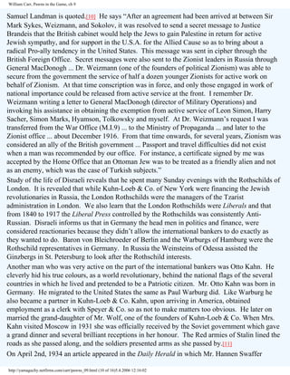 William Carr, Pawns in the Game, ch 9

Samuel Landman is quoted.[10] He says “After an agreement had been arrived at between Sir
Mark Sykes, Weizmann, and Sokolov, it was resolved to send a secret message to Justice
Brandeis that the British cabinet would help the Jews to gain Palestine in return for active
Jewish sympathy, and for support in the U.S.A. for the Allied Cause so as to bring about a
radical Pro-ally tendency in the United States. This message was sent in cipher through the
British Foreign Office. Secret messages were also sent to the Zionist leaders in Russia through
General MacDonogh ... Dr. Weizmann (one of the founders of political Zionism) was able to
secure from the government the service of half a dozen younger Zionists for active work on
behalf of Zionism. At that time conscription was in force, and only those engaged in work of
national importance could be released from active service at the front. I remember Dr.
Weizmann writing a letter to General MacDonogh (director of Military Operations) and
invoking his assistance in obtaining the exemption from active service of Leon Simon, Harry
Sacher, Simon Marks, Hyamson, Tolkowsky and myself. At Dr. Weizmann’s request I was
transferred from the War Office (M.I.9) ... to the Ministry of Propaganda ... and later to the
Zionist office ... about December 1916. From that time onwards, for several years, Zionism was
considered an ally of the British government ... Passport and travel difficulties did not exist
when a man was recommended by our office. For instance, a certificate signed by me was
accepted by the Home Office that an Ottoman Jew was to be treated as a friendly alien and not
as an enemy, which was the case of Turkish subjects.”
Study of the life of Disraeli reveals that he spent many Sunday evenings with the Rothschilds of
London. It is revealed that while Kuhn-Loeb & Co. of New York were financing the Jewish
revolutionaries in Russia, the London Rothschilds were the managers of the Tzarist
administration in London. We also learn that the London Rothschilds were Liberals and that
from 1840 to 1917 the Liberal Press controlled by the Rothschilds was consistently AntiRussian. Disraeli informs us that in Germany the head men in politics and finance, were
considered reactionaries because they didn’t allow the international bankers to do exactly as
they wanted to do. Baron von Bleichroeder of Berlin and the Warburgs of Hamburg were the
Rothschild representatives in Germany. In Russia the Weinsteins of Odessa assisted the
Ginzbergs in St. Petersburg to look after the Rothschild interests.
Another man who was very active on the part of the international bankers was Otto Kahn. He
cleverly hid his true colours, as a world revolutionary, behind the national flags of the several
countries in which he lived and pretended to be a Patriotic citizen. Mr. Otto Kahn was born in
Germany. He migrated to the United States the same as Paul Warburg did. Like Warburg he
also became a partner in Kuhn-Loeb & Co. Kahn, upon arriving in America, obtained
employment as a clerk with Speyer & Co. so as not to make matters too obvious. He later on
married the grand-daughter of Mr. Wolf, one of the founders of Kuhn-Loeb & Co. When Mrs.
Kahn visited Moscow in 1931 she was officially received by the Soviet government which gave
a grand dinner and several brilliant receptions in her honour. The Red armies of Stalin lined the
roads as she passed along, and the soldiers presented arms as she passed by.[11]
On April 2nd, 1934 an article appeared in the Daily Herald in which Mr. Hannen Swaffer
http://yamaguchy.netfirms.com/carr/pawns_09.html (10 of 16)5.4.2006 12:16:02

 