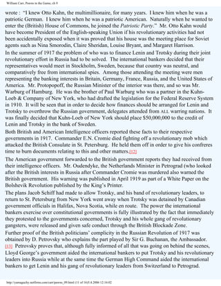 William Carr, Pawns in the Game, ch 9

wrote : “I knew Otto Kahn, the multimillionaire, for many years. I knew him when he was a
patriotic German. I knew him when he was a patriotic American. Naturally when he wanted to
enter the (British) House of Commons, he joined the Patriotic Party.” Mr. Otto Kahn would
have become President of the English-speaking Union if his revolutionary activities had not
been accidentally exposed when it was proved that his house was the meeting place for Soviet
agents such as Nina Smorodin, Claire Sheridan, Louise Bryant, and Margaret Harrison.
In the summer of 1917 the problem of who was to finance Lenin and Trotsky during their joint
revolutionary effort in Russia had to be solved. The international bankers decided that their
representatives would meet in Stockholm, Sweden, because that country was neutral, and
comparatively free from international spies. Among those attending the meeting were men
representing the banking interests in Britain, Germany, France, Russia, and the United States of
America. Mr. Protopopoff, the Russian Minister of the interior was there, and so was Mr.
Warburg of Hamburg. He was the brother of Paul Warburg who was a partner in the KuhnLoeb & Company of New York, who had drafted the legislation for the Federal Reserve System
in 1910. It will be seen that in order to decide how finances should be arranged for Lenin and
Trotsky to overthrow the Russian government, delegates attended from ALL warring nations. It
was finally decided that Kuhn-Loeb of New York should place $50,000,000 to the credit of
Lenin and Trotsky in the bank of Sweden.
Both British and American Intelligence officers reported these facts to their respective
governments in 1917. Commander E.N. Cromie died fighting off a revolutionary mob which
attacked the British Consulate in St. Petersburg. He held them off in order to give his confreres
time to burn documents relating to this and other matters.[12]
The American government forwarded to the British government reports they had received from
their intelligence officers. Mr. Oudendyke, the Netherlands Minister in Petrograd (who looked
after the British interests in Russia after Commander Cromie was murdered also warned the
British government. His warning was published in April 1919 as part of a White Paper on the
Bolshevik Revolution published by the King’s Printer.
The plans Jacob Schiff had made to allow Trotsky, and his band of revolutionary leaders, to
return to St. Petersburg from New York went away when Trotsky was detained by Canadian
government officials in Halifax, Nova Scotia, while en route. The power the international
bankers exercise over constitutional governments is fully illustrated by the fact that immediately
they protested to the governments concerned, Trotsky and his whole gang of revolutionary
gangsters, were released and given safe conduct through the British Blockade Zone.
Further proof of the British politicians’ complicity in the Russian Revolution of 1917 was
obtained by D. Petrovsky who explains the part played by Sir G. Buchanan, the Ambassador.
[13] Petrovsky proves that, although fully informed of all that was going on behind the scenes,
Lloyd George’s government aided the international bankers to put Trotsky and his revolutionary
leaders into Russia while at the same time the German High Command aided the international
bankers to get Lenin and his gang of revolutionary leaders from Switzerland to Petrograd.
http://yamaguchy.netfirms.com/carr/pawns_09.html (11 of 16)5.4.2006 12:16:02

 