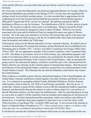 William Carr, Pawns in the Game, ch 9

Lenin and his followers were provided with a private railway coach for their journey across
Germany.
Mr. Petrovsky reveals that Milioukoff, who had been appointed Minister for Foreign Affairs by
the Russian Republican government in the Spring of 1917, was the man who negotiated this
intrigue which involved both warring nations. It is also recorded that in appreciation for the
cooperation given by the German General Staff the government of Great Britain agreed to
Milioukoff’s request that M.M. Litvinov be released. He had been arrested by British
Intelligence officers as a spy for Germany. The identification of M.M. Litvinov proves of great
interest. He was born to parents whose name was Finklestein. When he joined the World
Revolutionary Movement he changed his name to Meyer Wallach. When he was closely
associated with Lenin and his Bolshevik Party he changed his name once again to Maxim
Litvinov. He is the same man referred to as Litvinov the German Spy and he is the same man
who had been arrested while trying to cash the five hundred ruble notes Stalin had obtained
when he bombed, and robbed, the Tifilis bank.
Following his release by the British authorities Litvinov returned to Russia. He aided Lenin to
overthrow the Kerensky Provisional Government, and the Menshevik Soviet established in St.
Petersburg prior to October 1917. Litvinov was Stalin’s Commissar for Foreign Affairs from
1930 to 1939. He was appointed a member of the Central Committee of the Communist Party
in 1935. His ability as an assassin; receiver of stolen money, spy, international gangster, and
leader of revolutionary efforts in several countries was acclaimed by the nations of the world
when he was appointed President of the Council of the United Nations. Only an international
group, such as the international bankers, could have saved this man’s life, and assured him his
liberty when he was carrying out the criminal aspects of international intrigue. Only the power
and influence of the international bankers could have caused him to be elected president of the
United Nations Council. This illustrates the fact that the Illuminati control those who control
the United Nations.
Other evidence is available to prove that the international bankers of the United Kingdom, the
United States, Germany and Russia worked together even after Germany and Britain were at
war. It is contained in a pamphlet entitled Trostky (Defender Publishers, Wichita, Kansas)
which quotes a letter written by J.M. Dell to Lloyd George, personally. But why go on. It
would take volumes to quote all the evidence to prove that the international bankers organized,
financed, and directed the Russian Revolution in order to obtain control of a vast territory so
that the Illuminati could try out their ideas for totalitarianism. Only by experimenting in an area
as vast as the so-called U.S.S.Rs could they find out mistakes and weaknesses by the process of
trial and error. Until they had performed this experiment, which cost millions and millions of
human lives, it would have been gross stupidity on their part to try to rule the whole world.
Theirs has been a Long Range Plan. It started 3,000 years ago. It was revised at the meeting in
Bauer’s Goldsmith Shop in Frankfort in 1773. Unless united action is taken, it is likely to end
when they take over economical and political control after World War Three.
It will thus be seen that the Coalition Government which took over the prosecution of the war
http://yamaguchy.netfirms.com/carr/pawns_09.html (12 of 16)5.4.2006 12:16:02

 