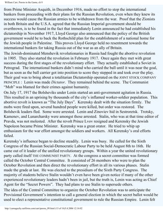 William Carr, Pawns in the Game, ch 9

from Prime Minister Asquith, in December 1916, made no effort to stop the international
bankers from proceeding with their plans for the Russian Revolution, even when they knew its
success would cause the Russian armies to be withdrawn from the war. Proof that the Zionists
in both Britain and the U.S.A. agreed that the Russian Imperial government should be
overthrown, is to be found in the fact that immediately Lenin announced he had established his
dictatorship in November 1917, Lloyd George also announced that the policy of the British
government would be to back the Rothschild plan for the establishment of a national home for
the Jewish people in Palestine. This proves Lloyd George held no resentment towards the
international bankers for taking Russia out of the war as an ally of Britain.
The Jewish-dominated Menshevik revolutionaries in Russia had fought the abortive revolution
in 1905. They also started the revolution in February 1917. Once again they met with great
success during the first stages of the revolutionary effort. They actually established a Soviet in
Petrograd. The international bankers didn’t mind who carried the ball until it was near the goal,
but as soon as the ball carrier got into position to score they stepped in and took over the play.
Their goal was to bring about a totalitarian Dictatorship operated on the JOINT STOCK COMPANY
PRINCIPLE : Lenin was made Dictator. They remained behind the scene. The Communist
“Mob” was blamed for their crimes against humanity.
On July 17, 1917 the Bolsheviks under Lenin started an anti-government agitation in Russia.
This resulted in an uprising by thousands of the city’s inflamed worker-soldier population. This
abortive revolt is known as “The July Days”. Kerensky dealt with the situation firmly. The
mobs were fired upon, several hundred people were killed, but order was restored. The
Bolshevik leaders fled. Some were arrested. Lenin and Zinoviev hid in Sestroretsk. Trotsky,
Kamenev, and Lunarcharsky were amongst those arrested. Stalin, who was at that time editor of
Pravda, was not molested. After the revolt Prince Lvov resigned and Kerensky the Jewish
Napoleon became Prime Minister. Kerensky was a great orator. He tried to whip up
enthusiasm for the war effort amongst the soldiers and workers. All Kerensky’s oral efforts
failed.
Kerensky’s influence began to decline steadily. Lenin was busy. He called for the Sixth
Congress of the Russian Social-Democratic Labour Party to be held August 8th to 16th. He
came out of it leader of the unified revolutionary groups. Within a year the united revolutionary
party called itself THE COMMUNIST PARTY. At the congress a secret committee was formed
called the October Central Committee. It consisted of 26 members who were to plan the
October Revolution and then direct the revolutionary effort in all its various phases. Stalin
made the grade at last. He was elected to the presidium of the Sixth Party Congress. The
majority of students believe Stalin wouldn’t even have been given notice if many of the other
experienced revolutionary leaders hadn’t been in jail, but the truth is, Lenin was acting as Chief
Agent for the “Secret Powers”. They had plans to use Stalin to supersede others.
The idea of the Central Committee to organize the October Revolution was to anticipate the
Provisional Government’s intention to call a general election in which the secret ballot would be
used to elect a representative constitutional government to rule the Russian Empire. Lenin felt
http://yamaguchy.netfirms.com/carr/pawns_09.html (13 of 16)5.4.2006 12:16:02

 