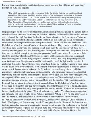 William Carr, Pawns in the Game

It was written to explain the Luciferian dogma, concerning worship of Satan and worship of
Lucifer. In it, he said in part :
“That which we say to the crowd is ‘we worship God’. But it is the God that one worships without
superstition. The religion should be, by all us initiates of the high degrees, maintained in the purity
of the Luciferian doctrine ... Yes ! Lucifer is God. And unfortunately Adonay (the name given by
Luciferians to the God we worship) is God also ... for the absolute can only exist as two gods.
Thus, the doctrine of Satanism is a heresy : and the true, and pure philosophical religion is the
belief in Lucifer, the equal of Adonay : but Lucifer, God of Light, and God of Good, is struggling
for humanity against Adonay the God of Darkness and Evil.”

Propaganda put out by those who direct the Luciferian conspiracy has caused the general public
to believe all who oppose Christianity are Atheists. This is a deliberate lie circulated to hide the
secret plans of the High Priests of the Luciferian Creed who direct the Synagogue of Satan so
that the human race still find it impossible to establish on this earth God’s plan for the rule of
the universe, as he explained it to our first parents in the Garden of Eden, told in Genesis. The
High Priests of the Luciferian Creed work from the darkness. They remain behind the scenes.
They keep their identify and true purpose secret, even from the vast majority of those they
deceive into doing their will and furthering their secret plans and ambitions. They know that the
final success of their conspiracy to usurp the powers of world government depends upon their
ability to keep their identity and TRUE purpose secret until no cunning or power can prevent
them crowning THEIR leader King-despot of the entire world. The Holy Scriptures predicted
what Weishaupt and Pike planned would be put into effect until the Spiritual forces of evil
controlled this earth. Rev. 20 tells us how, after these things we relate have come to pass, Satan
will be bound for a thousand years. What the term a thousand years means in measure of time
as we know it I don’t pretend to know. As far as I am concerned study of the Luciferian
conspiracy, in the light of knowledge contained in the Holy Scriptures, has convinced me that
the binding of Satan and the containment of Satanic forces upon this earth can be brought about
more speedily if the WHOLE TRUTH concerning the existence of the continuing Luciferian
conspiracy is made known as quickly as possible to ALL the people of ALL remaining nations.
Research dug up letters from Mazzini which revealed how the High Priests of the Luciferian
Creed keep their identity and true purpose secret. In a letter Mazzini wrote to his revolutionary
associate, Dr. Breidenstine, only a few years before he died he said “We form an association of
brothers in all points of the globe. We wish to break every yoke. Yet, there is one unseen that
can be hardly felt, yet it weighs on us. Whence comes it ? Where is it ? No one knows ... or at
least no one tells. This association is secret even to us the veterans of secret societies.”
In 1925 his Eminence Cardinal Caro y Rodriguez, Archbishop of Santiago, Chile, published a
book “The Mystery of Freemasonry Unveiled”, to expose how the Illuminati, the Satanists, and
the Luciferians had imposed a secret society upon a secret society. He produces a great deal of
documentary evidence to prove that not even 32nd and 33rd degree Masons know what goes on
in the Lodges of the Grand Orient and Pike’s New and Reformed Palladian Rite and the
http://yamaguchy.netfirms.com/carr/pawns_00.html (9 of 13)5.4.2006 12:12:57

 