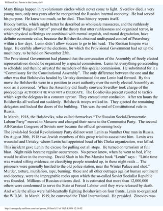 William Carr, Pawns in the Game, ch 9

Many things happen in revolutionary circles which never come to light. Sverdlov died, a very
young man, only two years after he reorganized the Russian internal economy. He had served
his purpose. He knew too much, so he died. Thus history repeats itself.
Bloody battles, which might better be described as wholesale massacres, and the ruthlessly
conducted “Reign of Terror” proved the theory that utter ruthlessness and organized terror, in
which physical sufferings are combined with mental anguish, and moral degradation, have
definite economic value, because the Bolsheviks obtained undisputed control of Petersburg
within a few days. Lenin didn’t allow success to go to his head. The Russian Empire was
large. He craftily allowed the elections, for which the Provisional Government had set up the
machinery, to be held on November 25th.
The Provisional Government had planned that the convocation of the Assembly of freely elected
representatives should be organized by a special commission. Lenin let everything go according
to schedule and then he arrested the members of this special commission. He substituted for it a
“Commissary for the Constitutional Assembly”. The only difference between the one and the
other was that Bolsheviks headed by Uritzky dominated the one Lenin had formed. By this
move the Bolsheviks were in a position to exert authority over the newly elected Assembly as
soon as it convened. When the Assembly did finally convene Sverdlov took charge of the
proceedings ALTHOUGH HE WAS NOT A DELEGATE. The Bolsheviks present resorted to tactics
which kept the delegates in a constant uproar. They created utter confusion. After ten hours the
Bolsheviks all walked out suddenly. Bolshevik troops walked in. They ejected the remaining
delegates and locked the doors of the building. This was the end of Constitutional rule in
Russia.
In March, 1918, the Bolsheviks, who called themselves “The Russian Social-Democratic
Labour Party” moved to Moscow and changed their name to the Communist Party. The second
All-Russian Congress of Soviets now became the official governing body.
The Jewish-led Social Revolutionary Party did not want Lenin as Number One man in Russia.
On August 30th, 1918 two Jewish members of this group tried to assassinate him. Lenin was
wounded and Uritzky, whom Lenin had appointed head of his Cheka organization, was killed.
This incident gave Lenin the excuse for pulling out all stops. He turned on terrorism at full
blast. Night raids became regular occurrences. No person knew, when he went to bed, if he
would be alive in the morning. David Shub in his Pro-Marxist book “Lenin” says : “Little time
was wasted sifting evidence, or classifying people rounded up, in these night raids ... The
prisoners were generally hustled to the old police station, near the Winter Palace and shot.”
Murder, torture, mutilation, rape, burning; these and all other outrages against human sentiment
and decency, were the impregnable rocks upon which the so-called Soviet Socialist Republic
was founded. Millions of Russian citizens died. It is estimated that more than 12,000,000
others were condemned to serve the State at Forced Labour until they were released by death.
And while the allies were half-heartedly fighting Bolshevism on four fronts, Lenin re-organized
the W.R.M. In March, 1919, he convened the Third International. He presided. Zinoviev was
http://yamaguchy.netfirms.com/carr/pawns_09.html (15 of 16)5.4.2006 12:16:02

 