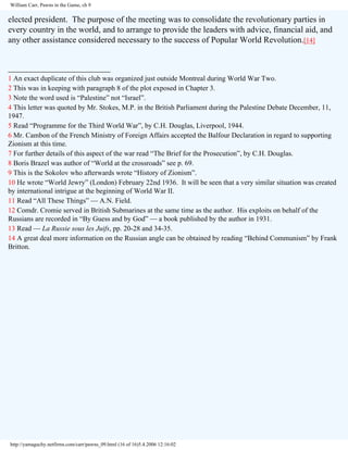 William Carr, Pawns in the Game, ch 9

elected president. The purpose of the meeting was to consolidate the revolutionary parties in
every country in the world, and to arrange to provide the leaders with advice, financial aid, and
any other assistance considered necessary to the success of Popular World Revolution.[14]
________________________
1 An exact duplicate of this club was organized just outside Montreal during World War Two.
2 This was in keeping with paragraph 8 of the plot exposed in Chapter 3.
3 Note the word used is “Palestine” not “Israel”.
4 This letter was quoted by Mr. Stokes, M.P. in the British Parliament during the Palestine Debate December, 11,
1947.
5 Read “Programme for the Third World War”, by C.H. Douglas, Liverpool, 1944.
6 Mr. Cambon of the French Ministry of Foreign Affairs accepted the Balfour Declaration in regard to supporting
Zionism at this time.
7 For further details of this aspect of the war read “The Brief for the Prosecution”, by C.H. Douglas.
8 Boris Brazel was author of “World at the crossroads” see p. 69.
9 This is the Sokolov who afterwards wrote “History of Zionism”.
10 He wrote “World Jewry” (London) February 22nd 1936. It will be seen that a very similar situation was created
by international intrigue at the beginning of World War II.
11 Read “All These Things” — A.N. Field.
12 Comdr. Cromie served in British Submarines at the same time as the author. His exploits on behalf of the
Russians are recorded in “By Guess and by God” — a book published by the author in 1931.
13 Read — La Russie sous les Juifs, pp. 20-28 and 34-35.
14 A great deal more information on the Russian angle can be obtained by reading “Behind Communism” by Frank
Britton.

http://yamaguchy.netfirms.com/carr/pawns_09.html (16 of 16)5.4.2006 12:16:02

 