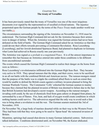 William Carr, Pawns in the Game, ch 10

Guy Carr
Pawns in the Game

CHAPTER TEN
The treaty of Versailles
It has been previously stated that the treaty of Versailles was one of the most iniquitous
documents ever signed by the representatives of socalled civilized nations. The injustice
perpetrated upon the German people by the terms of the Peace Treaty made another world war
inevitable.[1]
The circumstances surrounding the signing of the Armistice on November 11, 1918 must be
understood. The German High Command did not ask for the Armistice because their armies
were in danger of defeat. When the Armistice was signed the German armies had never been
defeated on the field of battle. The German High Command asked for an Armistice so that they
could devote their efforts towards preventing a Communist Revolution. Rosa Luxemberg
[Luxemburg], and her Jewish dominated Spartacus Bund, had planned to duplicate in Germany
what Lenin had achieved in Russia exactly one year previously.
The Armistice was signed as a prelude to a negotiated Peace. It is of the utmost importance to
remember this fact because an Armistice entered into under those conditions is far different
from unconditional surrender.
The events which caused the German High Command to realize their danger on the home front
were as follows :
Rosa Luxemberg’s revolutionaries infiltrated into the German High Seas fleet. They became
very active in 1918. They spread rumours that the ships, and their crews, were to be sacrificed
in an all out battle with the combined British and American navies. The rumour-mongers stated
that the purpose of the battle was to cripple the combined allied fleets to such an extent they
would be unable to defend the British coasts against a military invasion planned to bring the
German Warlords Victory. The Communist ‘Cells’ exhorted the German seamen to mutiny
because they claimed that the planned invasion of Britain was doomed to failure due to the fact
that British Scientists had developed a secret weapon. According to the rumour-mongers
invading craft could, by the use of chemicals fired from guns ashore or dropped from planes, be
surrounded by a sea of flames. Fire, heat, and lack of oxygen would create conditions in which
nothing human could survive. The subversives argued that the only way to avoid such a fate
was to bring about a revolution to end the war. The German seamen mutinied the 3rd of
November, 1918.
On November 7th, a large body of marines deserted while on their way to the Western Front.
They had been told that they were going to be used to ‘Spear-head’ the rumoured invasion of
Britain.
Meantime, uprisings had caused shut-downs in many German industrial centres. Subversives
talked defeatism. Conditions deteriorated until, on November 9th, the Kaiser abdicated.
http://yamaguchy.netfirms.com/carr/pawns_10.html (1 of 12)5.4.2006 12:16:10

 
