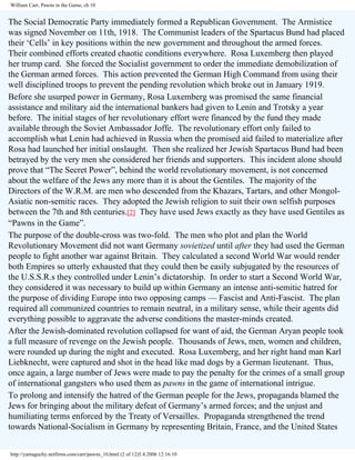 William Carr, Pawns in the Game, ch 10

The Social Democratic Party immediately formed a Republican Government. The Armistice
was signed November on 11th, 1918. The Communist leaders of the Spartacus Bund had placed
their ‘Cells’ in key positions within the new government and throughout the armed forces.
Their combined efforts created chaotic conditions everywhere. Rosa Luxemberg then played
her trump card. She forced the Socialist government to order the immediate demobilization of
the German armed forces. This action prevented the German High Command from using their
well disciplined troops to prevent the pending revolution which broke out in January 1919.
Before she usurped power in Germany, Rosa Luxemberg was promised the same financial
assistance and military aid the international bankers had given to Lenin and Trotsky a year
before. The initial stages of her revolutionary effort were financed by the fund they made
available through the Soviet Ambassador Joffe. The revolutionary effort only failed to
accomplish what Lenin had achieved in Russia when the promised aid failed to materialize after
Rosa had launched her initial onslaught. Then she realized her Jewish Spartacus Bund had been
betrayed by the very men she considered her friends and supporters. This incident alone should
prove that “The Secret Power”, behind the world revolutionary movement, is not concerned
about the welfare of the Jews any more than it is about the Gentiles. The majority of the
Directors of the W.R.M. are men who descended from the Khazars, Tartars, and other MongolAsiatic non-semitic races. They adopted the Jewish religion to suit their own selfish purposes
between the 7th and 8th centuries.[2] They have used Jews exactly as they have used Gentiles as
“Pawns in the Game”.
The purpose of the double-cross was two-fold. The men who plot and plan the World
Revolutionary Movement did not want Germany sovietized until after they had used the German
people to fight another war against Britain. They calculated a second World War would render
both Empires so utterly exhausted that they could then be easily subjugated by the resources of
the U.S.S.R.s they controlled under Lenin’s dictatorship. In order to start a Second World War,
they considered it was necessary to build up within Germany an intense anti-semitic hatred for
the purpose of dividing Europe into two opposing camps — Fascist and Anti-Fascist. The plan
required all communized countries to remain neutral, in a military sense, while their agents did
everything possible to aggravate the adverse conditions the master-minds created.
After the Jewish-dominated revolution collapsed for want of aid, the German Aryan people took
a full measure of revenge on the Jewish people. Thousands of Jews, men, women and children,
were rounded up during the night and executed. Rosa Luxemberg, and her right hand man Karl
Liebknecht, were captured and shot in the head like mad dogs by a German lieutenant. Thus,
once again, a large number of Jews were made to pay the penalty for the crimes of a small group
of international gangsters who used them as pawns in the game of international intrigue.
To prolong and intensify the hatred of the German people for the Jews, propaganda blamed the
Jews for bringing about the military defeat of Germany’s armed forces; and the unjust and
humiliating terms enforced by the Treaty of Versailles. Propaganda strengthened the trend
towards National-Socialism in Germany by representing Britain, France, and the United States
http://yamaguchy.netfirms.com/carr/pawns_10.html (2 of 12)5.4.2006 12:16:10

 