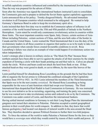 William Carr, Pawns in the Game, ch 10

as selfish capitalistic countries influenced and controlled by the international Jewish bankers.
Thus the way was prepared for the advent of Hitler.
Soon after the Armistice was signed the international bankers instructed Lenin to consolidate
the Communist gain and to prepare to defend the Soviet States against capitalistic aggression.
Lenin announced this as his policy. Trotsky disagreed bitterly. He advocated immediate
revolution in all European countries which remained to be subjugated. He wanted to help
Germany’s Spartacus Bund in order to keep the revolutionary spirit alive.
Lenin insisted that their first duty was to establish the Communist sphere of influence in all
countries of the world located between the 35th and 45th parallels of latitude in the Northern
Hemisphere. Lenin stated he would only countenance revolutionary action in countries within
those limits. The most important countries were Spain, Italy, Greece, certain sections of AsiaMinor including Palestine; certain sections of China, and the area both sides of the border in
Canada and the United States. Lenin warned the Third International that it was the duty of the
revolutionary leaders in all those countries to organize their parties so as to be ready to take over
their governments when outside forces created favourable conditions to revolt. Rosa
Luxemberg’s failure was cited as an example of what would happen if revolutionary action was
taken independently.
Lenin’s strategic plan is known in military circles as ‘The Musk Ox Plan’ because these
northern animals have been able to survive against the attacks of all their enemies by the simple
expedient of forming a circle with their heads pointing out and their tails in. Calves are placed
inside the circle. Wolves and bears could not attack the herd from flank or rear. If they
attacked head-on they were gored to death, or cut to ribbons, by the razor-like hooves of the
oxen.[3]
Lenin justified himself for abandoning Rosa Luxemberg on the grounds that he had thus been
able to organize the Soviet armies to withstand the combined onslaught of the Capitalistic
countries from 1919 to 1921. In 1921 Lenin informed the members of the Third International
that Spain was to be the nest country sovietized. He blamed Rosa Luxemberg as being
responsible for the wave of anti-Semitism which had swept over Germany. The Third
International then despatched Karl Radek to lead Communism in Germany. He was instructed
to use his own initiative as far as recruiting, organizing, and training the party was concerned,
but he was warned not to take revolutionary action until ordered to do so by the Comintern. The
Comintern was under control of Lenin, and therefore the international bankers.
Having settled internal conditions in Germany to suit their Long Range Plans the international
gangsters next turned their attention to Palestine. Palestine occupied a central geographical
position in their overall plans for world conquest. In addition to that, they knew that world
famous geologists[4] had located vast deposits of mineral wealth in the area around the Dead
Sea. They therefore decided to sponsor Political Zionism to further their two-fold purpose.
One. To force the nations of the world to make Palestine a National Home for the Jews so they
would have a sovereign state which they would control by reason of their wealth and power. If
http://yamaguchy.netfirms.com/carr/pawns_10.html (3 of 12)5.4.2006 12:16:10

 