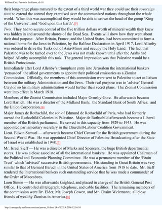 William Carr, Pawns in the Game, ch 10

their long-range plans matured to the extent of a third world war they could use their sovereign
state to extend the control they exercised over the communized nations throughout the whole
world. When this was accomplished they would be able to crown the head of the group ‘King
of the Universe’, and ‘God upon this Earth’.[5]
Two. They had to secure control of the five trillion dollars worth of mineral wealth they knew
was hidden in and around the shores of the Dead Sea. Events will show how they went about
their dual purpose. After Britain, France, and the United States, had been committed to form a
national home for the Jews in Palestine, by the Balfour Declaration in April 1917, Lord Allenby
was ordered to drive the Turks out of Asia-Minor and occupy the Holy Land. The fact that
Palestine was to be turned over to the Jews was not made known until after the Arabs had
helped Allenby accomplish this task. The general impression was that Palestine would be a
British Protectorate.
Immediately after Lord Allenby’s triumphant entry into Jerusalem the international bankers
‘persuaded’ the allied governments to appoint their political emissaries as a Zionist
Commission. Officially, the members of this commission were sent to Palestine to act as liaison
between the military Administration and the Jews. Their real purpose was to ‘advise’ General
Clayton so his military administration would further their secret plans. The Zionist Commission
went into effect in March 1918.
Members of the Zionist Commission included Major Ormsby-Gore. He afterwards became
Lord Harlich. He was a director of the Midland Bank; the Standard Bank of South Africa; and
the Union Corporation.[6]
Major James de Rothschild, the son of Edmund de Rothschild of Paris, who had formerly
owned the Rothschild Colonies in Palestine. Major de Rothschild afterwards became a Liberal
member of the British parliament. He served in this capacity from 1929 to 1945. He was
appointed parliamentary secretary in the Churchill-Labour Coalition Government.
Lieut. Edwin Samuel — afterwards became Chief Censor for the British government during the
Second World War. He was appointed Chief Director of Palestine Broadcasting after the State
of Israel was established in 1948.[7]
Mr. Israel Sieff — He was a director of Marks and Spencers, the huge British departmental
stores. He was a close associate of all the international bankers. He was appointed Chairman of
the Political and Economic Planning Committee. He was a permanent member of the ‘Brain
Trust’ which ‘advised’ successive British governments. His standing in Great Britain was very
similar to that of Bernard Baruch in the United States of America from 1918 to date. Mr. Sieff
rendered the international bankers such outstanding service that he was made a commander of
the Order of Maccabees.
Leon Simon — He was afterwards knighted, and placed in charge of the British General Post
Office. He controlled all telegraph, telephone, and cable facilities. The remaining members of
the commission were Dr. Elder, Mr. Joseph Cowen, and Mr. Chaim Weizmann; all close
friends of wealthy Zionists in America.[8]
http://yamaguchy.netfirms.com/carr/pawns_10.html (4 of 12)5.4.2006 12:16:10

 