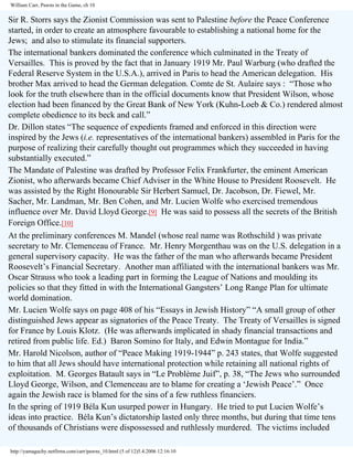 William Carr, Pawns in the Game, ch 10

Sir R. Storrs says the Zionist Commission was sent to Palestine before the Peace Conference
started, in order to create an atmosphere favourable to establishing a national home for the
Jews; and also to stimulate its financial supporters.
The international bankers dominated the conference which culminated in the Treaty of
Versailles. This is proved by the fact that in January 1919 Mr. Paul Warburg (who drafted the
Federal Reserve System in the U.S.A.), arrived in Paris to head the American delegation. His
brother Max arrived to head the German delegation. Comte de St. Aulaire says : “Those who
look for the truth elsewhere than in the official documents know that President Wilson, whose
election had been financed by the Great Bank of New York (Kuhn-Loeb & Co.) rendered almost
complete obedience to its beck and call.”
Dr. Dillon states “The sequence of expedients framed and enforced in this direction were
inspired by the Jews (i.e. representatives of the international bankers) assembled in Paris for the
purpose of realizing their carefully thought out programmes which they succeeded in having
substantially executed.”
The Mandate of Palestine was drafted by Professor Felix Frankfurter, the eminent American
Zionist, who afterwards became Chief Adviser in the White House to President Roosevelt. He
was assisted by the Right Honourable Sir Herbert Samuel, Dr. Jacobson, Dr. Fiewel, Mr.
Sacher, Mr. Landman, Mr. Ben Cohen, and Mr. Lucien Wolfe who exercised tremendous
influence over Mr. David Lloyd George.[9] He was said to possess all the secrets of the British
Foreign Office.[10]
At the preliminary conferences M. Mandel (whose real name was Rothschild ) was private
secretary to Mr. Clemenceau of France. Mr. Henry Morgenthau was on the U.S. delegation in a
general supervisory capacity. He was the father of the man who afterwards became President
Roosevelt’s Financial Secretary. Another man affiliated with the international bankers was Mr.
Oscar Strauss who took a leading part in forming the League of Nations and moulding its
policies so that they fitted in with the International Gangsters’ Long Range Plan for ultimate
world domination.
Mr. Lucien Wolfe says on page 408 of his “Essays in Jewish History” “A small group of other
distinguished Jews appear as signatories of the Peace Treaty. The Treaty of Versailles is signed
for France by Louis Klotz. (He was afterwards implicated in shady financial transactions and
retired from public life. Ed.) Baron Somino for Italy, and Edwin Montague for India.”
Mr. Harold Nicolson, author of “Peace Making 1919-1944” p. 243 states, that Wolfe suggested
to him that all Jews should have international protection while retaining all national rights of
exploitation. M. Georges Batault says in “Le Problème Juif”, p. 38, “The Jews who surrounded
Lloyd George, Wilson, and Clemenceau are to blame for creating a ‘Jewish Peace’.” Once
again the Jewish race is blamed for the sins of a few ruthless financiers.
In the spring of 1919 Béla Kun usurped power in Hungary. He tried to put Lucien Wolfe’s
ideas into practice. Béla Kun’s dictatorship lasted only three months, but during that time tens
of thousands of Christians were dispossessed and ruthlessly murdered. The victims included
http://yamaguchy.netfirms.com/carr/pawns_10.html (5 of 12)5.4.2006 12:16:10

 