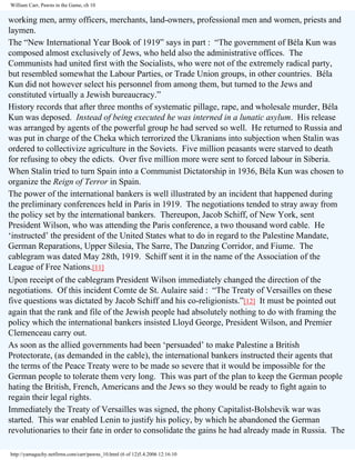 William Carr, Pawns in the Game, ch 10

working men, army officers, merchants, land-owners, professional men and women, priests and
laymen.
The “New International Year Book of 1919” says in part : “The government of Béla Kun was
composed almost exclusively of Jews, who held also the administrative offices. The
Communists had united first with the Socialists, who were not of the extremely radical party,
but resembled somewhat the Labour Parties, or Trade Union groups, in other countries. Béla
Kun did not however select his personnel from among them, but turned to the Jews and
constituted virtually a Jewish bureaucracy.”
History records that after three months of systematic pillage, rape, and wholesale murder, Béla
Kun was deposed. Instead of being executed he was interned in a lunatic asylum. His release
was arranged by agents of the powerful group he had served so well. He returned to Russia and
was put in charge of the Cheka which terrorized the Ukranians into subjection when Stalin was
ordered to collectivize agriculture in the Soviets. Five million peasants were starved to death
for refusing to obey the edicts. Over five million more were sent to forced labour in Siberia.
When Stalin tried to turn Spain into a Communist Dictatorship in 1936, Béla Kun was chosen to
organize the Reign of Terror in Spain.
The power of the international bankers is well illustrated by an incident that happened during
the preliminary conferences held in Paris in 1919. The negotiations tended to stray away from
the policy set by the international bankers. Thereupon, Jacob Schiff, of New York, sent
President Wilson, who was attending the Paris conference, a two thousand word cable. He
‘instructed’ the president of the United States what to do in regard to the Palestine Mandate,
German Reparations, Upper Silesia, The Sarre, The Danzing Corridor, and Fiume. The
cablegram was dated May 28th, 1919. Schiff sent it in the name of the Association of the
League of Free Nations.[11]
Upon receipt of the cablegram President Wilson immediately changed the direction of the
negotiations. Of this incident Comte de St. Aulaire said : “The Treaty of Versailles on these
five questions was dictated by Jacob Schiff and his co-religionists.”[12] It must be pointed out
again that the rank and file of the Jewish people had absolutely nothing to do with framing the
policy which the international bankers insisted Lloyd George, President Wilson, and Premier
Clemenceau carry out.
As soon as the allied governments had been ‘persuaded’ to make Palestine a British
Protectorate, (as demanded in the cable), the international bankers instructed their agents that
the terms of the Peace Treaty were to be made so severe that it would be impossible for the
German people to tolerate them very long. This was part of the plan to keep the German people
hating the British, French, Americans and the Jews so they would be ready to fight again to
regain their legal rights.
Immediately the Treaty of Versailles was signed, the phony Capitalist-Bolshevik war was
started. This war enabled Lenin to justify his policy, by which he abandoned the German
revolutionaries to their fate in order to consolidate the gains he had already made in Russia. The
http://yamaguchy.netfirms.com/carr/pawns_10.html (6 of 12)5.4.2006 12:16:10

 