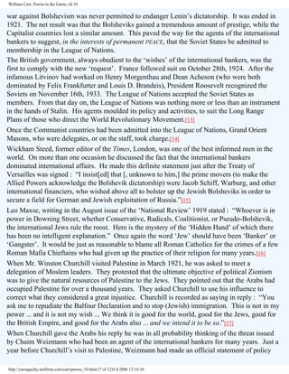 William Carr, Pawns in the Game, ch 10

war against Bolshevism was never permitted to endanger Lenin’s dictatorship. It was ended in
1921. The net result was that the Bolsheviks gained a tremendous amount of prestige, while the
Capitalist countries lost a similar amount. This paved the way for the agents of the international
bankers to suggest, in the interests of permanent PEACE, that the Soviet States be admitted to
membership in the League of Nations.
The British government, always obedient to the ‘wishes’ of the international bankers, was the
first to comply with the new ‘request’. France followed suit on October 28th, 1924. After the
infamous Litvinov had worked on Henry Morgenthau and Dean Acheson (who were both
dominated by Felix Frankfurter and Louis D. Brandeis), President Roosevelt recognized the
Soviets on November 16th, 1933. The League of Nations accepted the Soviet States as
members. From that day on, the League of Nations was nothing more or less than an instrument
in the hands of Stalin. His agents moulded its policy and activities, to suit the Long Range
Plans of those who direct the World Revolutionary Movement.[13]
Once the Communist countries had been admitted into the League of Nations, Grand Orient
Masons, who were delegates, or on the staff, took charge.[14]
Wickham Steed, former editor of the Times, London, was one of the best informed men in the
world. On more than one occasion he discussed the fact that the international bankers
dominated international affairs. He made this definite statement just after the Treaty of
Versailles was signed : “I insist[ed] that [, unknown to him,] the prime movers (to make the
Allied Powers acknowledge the Bolshevik dictatorship) were Jacob Schiff, Warburg, and other
international financiers, who wished above all to bolster up the Jewish Bolsheviks in order to
secure a field for German and Jewish exploitation of Russia.”[15]
Leo Maxse, writing in the August issue of the ‘National Review’ 1919 stated : “Whoever is in
power in Downing Street, whether Conservative, Radicals, Coalitionist, or Pseudo-Bolshevik,
the international Jews rule the roost. Here is the mystery of the ‘Hidden Hand’ of which there
has been no intelligent explanation.” Once again the word ‘Jew’ should have been ‘Banker’ or
‘Gangster’. It would be just as reasonable to blame all Roman Catholics for the crimes of a few
Roman Mafia Chieftains who had given up the practice of their religion for many years.[16]
When Mr. Winston Churchill visited Palestine in March 1921, he was asked to meet a
delegation of Moslem leaders. They protested that the ultimate objective of political Zionism
was to give the natural resources of Palestine to the Jews. They pointed out that the Arabs had
occupied Palestine for over a thousand years. They asked Churchill to use his influence to
correct what they considered a great injustice. Churchill is recorded as saying in reply : “You
ask me to repudiate the Balfour Declaration and to stop (Jewish) immigration. This is not in my
power ... and it is not my wish ... We think it is good for the world, good for the Jews, good for
the British Empire, and good for the Arabs also ... and we intend it to be so.”[17]
When Churchill gave the Arabs his reply he was in all probability thinking of the threat issued
by Chaim Weizmann who had been an agent of the international bankers for many years. Just a
year before Churchill’s visit to Palestine, Weizmann had made an official statement of policy
http://yamaguchy.netfirms.com/carr/pawns_10.html (7 of 12)5.4.2006 12:16:10

 