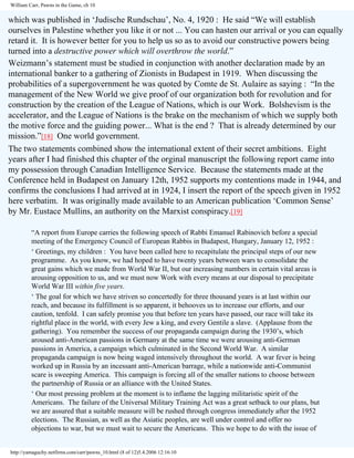 William Carr, Pawns in the Game, ch 10

which was published in ‘Judische Rundschau’, No. 4, 1920 : He said “We will establish
ourselves in Palestine whether you like it or not ... You can hasten our arrival or you can equally
retard it. It is however better for you to help us so as to avoid our constructive powers being
turned into a destructive power which will overthrow the world.”
Weizmann’s statement must be studied in conjunction with another declaration made by an
international banker to a gathering of Zionists in Budapest in 1919. When discussing the
probabilities of a supergovernment he was quoted by Comte de St. Aulaire as saying : “In the
management of the New World we give proof of our organization both for revolution and for
construction by the creation of the League of Nations, which is our Work. Bolshevism is the
accelerator, and the League of Nations is the brake on the mechanism of which we supply both
the motive force and the guiding power... What is the end ? That is already determined by our
mission.”[18] One world government.
The two statements combined show the international extent of their secret ambitions. Eight
years after I had finished this chapter of the orginal manuscript the following report came into
my possession through Canadian Intelligence Service. Because the statements made at the
Conference held in Budapest on January 12th, 1952 supports my contentions made in 1944, and
confirms the conclusions I had arrived at in 1924, I insert the report of the speech given in 1952
here verbatim. It was originally made available to an American publication ‘Common Sense’
by Mr. Eustace Mullins, an authority on the Marxist conspiracy.[19]
“A report from Europe carries the following speech of Rabbi Emanuel Rabinovich before a special
meeting of the Emergency Council of European Rabbis in Budapest, Hungary, January 12, 1952 :
‘ Greetings, my children : You have been called here to recapitulate the principal steps of our new
programme. As you know, we had hoped to have twenty years between wars to consolidate the
great gains which we made from World War II, but our increasing numbers in certain vital areas is
arousing opposition to us, and we must now Work with every means at our disposal to precipitate
World War III within five years.
‘ The goal for which we have striven so concertedly for three thousand years is at last within our
reach, and because its fulfillment is so apparent, it behooves us to increase our efforts, and our
caution, tenfold. I can safely promise you that before ten years have passed, our race will take its
rightful place in the world, with every Jew a king, and every Gentile a slave. (Applause from the
gathering). You remember the success of our propaganda campaign during the 1930’s, which
aroused anti-American passions in Germany at the same time we were arousing anti-German
passions in America, a campaign which culminated in the Second World War. A similar
propaganda campaign is now being waged intensively throughout the world. A war fever is being
worked up in Russia by an incessant anti-American barrage, while a nationwide anti-Communist
scare is sweeping America. This campaign is forcing all of the smaller nations to choose between
the partnership of Russia or an alliance with the United States.
‘ Our most pressing problem at the moment is to inflame the lagging militaristic spirit of the
Americans. The failure of the Universal Military Training Act was a great setback to our plans, but
we are assured that a suitable measure will be rushed through congress immediately after the 1952
elections. The Russian, as well as the Asiatic peoples, are well under control and offer no
objections to war, but we must wait to secure the Americans. This we hope to do with the issue of

http://yamaguchy.netfirms.com/carr/pawns_10.html (8 of 12)5.4.2006 12:16:10

 