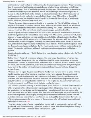 William Carr, Pawns in the Game, ch 10

anti-Semitism, which worked so well in uniting the Americans against Germany. We are counting
heavily on reports of anti-Semitic outrages in Russia to help whip up indignation in the United
States and produce a front of solidarity against the Soviet power. Simultaneously, to demonstrate
to Americans the reality of anti-Semitism, we will advance through new sources large sums of
money to outspokenly anti-Semitic elements in America to increase their effectiveness, and we
shall stage anti-Semitic outbreaks in several of their larger cities. This will serve the double
purpose of exposing reactionary sectors in America, which can be silenced, and of welding the
United States into a devoted antiRussian unit.
‘ Within five years, this programme will achieve its objective, the Third World War, which will
surpass in destruction all previous contests. Israel, of course will remain neutral, and when both
sides are devastated and exhausted we will arbitrate, sending our Control Commission into all
wrecked countries. This war will end for all time our struggle against the Gentiles.
‘ We will openly reveal our identity with the races of Asia and Africa. I can state with assurance
that the last generation of white children is now being born. Our Control Commissions will, in the
interests of peace, and wiping out inter-racial tensions, forbid the whites to mate with whites. The
white women must cohabit with members of the dark races, the white men with black women.
Thus the white race will disappear, for mixing the dark with the white means the end of the white
man, and our most dangerous enemy will become only a memory. We shall embark upon an era of
ten thousand years of peace and plenty, the Pax Judaica, and our race will rule undisputed over the
world. Our superior intelligence will easily enable us to retain mastery over a world of dark
peoples.’
Question from the gathering : ‘ Rabbi Rabinovich, what about the various religions after the Third
World War ?’
Rabinovich : ‘ There will be no more religions. Not only would the existence of a priest class
remain a constant danger to our rule, but belief in an after-life would give spiritual strength to
irreconcilable elements in many countries, and enable them to resist us. We will, however, retain
the rituals, and customs of Judaism, as the mark of our hereditary ruling caste, strengthening our
racial laws so that no Jew will be allowed to marry outside our race, nor will any stranger be
accepted by us.
‘ We may have to repeat the grim days of World War II, when we were forced to let the Hitlerite
bandits sacrifice some of our people, in order that we may have adequate documentation and
witnesses to legally justify our trial and execution of the leaders of America and Russia as war
criminals, after we have dictated the Peace. I am sure you will need little preparation for such a
duty, for sacrifice has always been the watchword of our people, and the death of a few thousand
Jews in exchange for world leadership is indeed a small price to pay.
‘ To convince you of the certainty of that leadership, let me point out to you how we have turned all
of the inventions of the white man into weapons against him. His printing presses and radios are
the mouthpieces of our desires, and his heavy industry manufactures the instruments which he
sends out to arm Asia and Africa against him. Our interest in Washington are greatly extending the
Point Four Programme for developing industry in backward areas of the world, so that after the
industrial plants and cities of Europe and America are destroyed by atomic warfare, the whites can
offer no resistance against the large masses of the dark races, who will maintain an unchallenged
technological superiority.[20]
‘ And so, with the vision of world victory before you, go back to your countries and intensify your
good work, until that approaching Light when Israel will reveal herself in all her glorious destiny as
the Light of the World.’ Illuminati means ‘Holder of the Light’.”

http://yamaguchy.netfirms.com/carr/pawns_10.html (9 of 12)5.4.2006 12:16:10

 