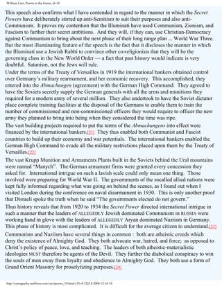 William Carr, Pawns in the Game, ch 10

This speech also confirms what I have contended in regard to the manner in which the Secret
Powers have deliberately stirred up anti-Semitism to suit their purposes and also antiCommunism. It proves my contention that the Illuminati have used Communism, Zionism, and
Fascism to further their secret ambitions. And they will, if they can, use Christian-Democracy
against Communism to bring about the next phase of their long range plan ... World War Three.
But the most illuminating feature of the speech is the fact that it discloses the manner in which
the Illuminati use a Jewish Rabbi to convince other co-religionists that they will be the
governing class in the New World Order — a fact that past history would indicate is very
doubtful. Satanism, not the Jews will rule.
Under the terms of the Treaty of Versailles in 1919 the international bankers obtained control
over Germany’s military rearmament, and her economic recovery. This accomplished, they
entered into the Abmachungen (agreement) with the German High Command. They agreed to
have the Soviets secretly supply the German generals with all the arms and munitions they
required for a modern army of several million. They also undertook to have the Soviet dictator
place complete training facilities at the disposal of the Germans to enable them to train the
number of commissioned and non-commissioned officers they would require to officer the new
army they planned to bring into being when they considered the time was ripe.
The vast building projects required to put the terms of the Abmachungens into effect were
financed by the international bankers.[21] They thus enabled both Communist and Fascist
countries to build up their economy and war potentials. The international bankers enabled the
German High Command to evade all the military restrictions placed upon them by the Treaty of
Versailles.[22]
The vast Krupp Munition and Armaments Plants built in the Soviets behind the Ural mountains
were named “Manych”. The German armament firms were granted every concession they
asked for. International intrigue on such a lavish scale could only mean one thing. Those
involved were preparing for World War II. The governments of the socalled allied nations were
kept fully informed regarding what was going on behind the scenes, as I found out when I
visited London during the conference on naval disarmament in 1930. This is only another proof
that Disraeli spoke the truth when he said “The governments elected do not govern.”
Thus history reveals that from 1920 to 1934 the Secret Power directed international intrigue in
such a manner that the leaders of ALLEGEDLY Jewish dominated Communism in RUSSIA were
working hand in glove with the leaders of ALLEGEDLY Aryan dominated Naziism in Germany.
This phase of history is most complicated. It is difficult for the average citizen to understand.[23]
Communism and Naziism have several things in common : both are atheistic creeds which
deny the existence of Almighty God. They both advocate war, hatred, and force; as opposed to
Christ’s policy of peace, love, and teaching. The leaders of both atheistic-materialistic
ideologies MUST therefore be agents of the Devil. They further the diabolical conspiracy to win
the souls of men away from loyalty and obedience to Almighty God. They both use a form of
Grand Orient Masonry for proselytizing purposes.[24]
http://yamaguchy.netfirms.com/carr/pawns_10.html (10 of 12)5.4.2006 12:16:10

 