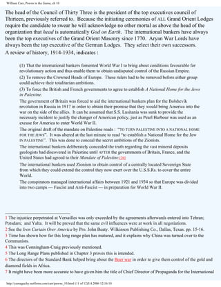 William Carr, Pawns in the Game, ch 10

The head of the Council of Thirty Three is the president of the top executives council of
Thirteen, previously referred to. Because the initiating ceremonies of ALL Grand Orient Lodges
require the candidate to swear he will acknowledge no other mortal as above the head of the
organization that head is automatically God on Earth. The international bankers have always
been the top executives of the Grand Orient Masonry since 1770. Aryan War Lords have
always been the top executive of the German Lodges. They select their own successors.
A review of history, 1914-1934, indicates :
(1) That the international bankers fomented World War I to bring about conditions favourable for
revolutionary action and thus enable them to obtain undisputed control of the Russian Empire.
(2) To remove the Crowned Heads of Europe. These rulers had to be removed before either group
could achieve their totalitarian ambitions.
(3) To force the British and French governments to agree to establish A National Home for the Jews
in Palestine.
The government of Britain was forced to aid the international bankers plan for the Bolshevik
revolution in Russia in 1917 in order to obtain their promise that they would bring America into the
war on the side of the allies. It can be assumed that S.S. Lusitania was sunk to provide the
necessary incident to justify the changer of American policy, just as Pearl Harbour was used as an
excuse for America to enter World War II.
The original draft of the mandate on Palestine reads : “TO TURN PALESTINE INTO A NATIONAL HOME
FOR THE JEWS”. It was altered at the last minute to read “to establish a National Home for the Jew
IN PALESTINE”. This was done to conceal the secret ambitions of the Zionists.
The international bankers deliberately concealed the truth regarding the vast mineral deposits
geologists had discovered in Palestine until AFTER the governments of Britain, France, and the
United States had agreed to their Mandate of Palestine.[26]
The international bankers used Zionism to obtain control of a centrally located Sovereign State
from which they could extend the control they now exert over the U.S.S.Rs. to cover the entire
World.
The conspirators managed international affairs between 1921 and 1934 so that Europe was divided
into two camps — Fascist and Anti-Fascist — in preparation for World War II.

________________________
1 The injustice perpetrated at Versailles was only exceeded by the agreements afterwards entered into Tehran;
Potsdam; and Yalta. It will be proved that the same evil influences were at work in all negotiations.
2 See the Iron Curtain Over America by Pro. John Beaty. Wilkinson Publishing Co., Dallas, Texas. pp. 15-16.
3 Time has shown how far this long range plan has matured, and it explains why China was turned over to the
Communists.
4 This was Conningham-Craig previously mentioned.
5 The Long Range Plans published in Chapter 3 proves this is intended.
6 The directors of the Standard Bank helped bring about the Boer war in order to give them control of the gold and
diamond fields in Africa.
7 It might have been more accurate to have given him the title of Chief Director of Propaganda for the International
http://yamaguchy.netfirms.com/carr/pawns_10.html (11 of 12)5.4.2006 12:16:10

 
