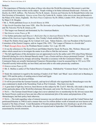 William Carr, Pawns in the Game, ch 10

Bankers.
8 The importance of Palestine in the plans of those who direct the World Revolutionary Movement is such that
several books have been written on the subject. People wishing to be better informed should read—Palestine, the
Reality, by J.M.N. Jeffries; The Palestine Plot by B. Jensen; Zionism and Palestine by Sir Ronald Storrs (who was
first Governor of Jerusalem); Geneva versus Peace by Comte de St. Aulaire, (who was at one time ambassador to
the Palace of St. James, England); The Paris Peace Conference by Dr. Dillon, London 1919; Brief for Prosecution
by Major C.H. Douglas.
9 Mr. L. Wolfe published Essays in Jewish History in 1934.
10 See Jewish Guardian June issue 1920. Also The Surrender of an Empire by Nesta H Webster, p. 357, 1933;
and The Palestine Plot by B. Jensen, p, 60.
11 This league was financed, and dominated, by five American Bankers.
12 See Geneva versus Peace, p. 90.
13 For further particulars read Moscow’s Red Letter Day in American History by Wm. La Varre, in the August
edition of the American Legion Magazine. Also Trotsky’s book entitled Stalin.
14 Read The Hidden Hand, page 28, by Colonel A.H. Lane. Nahun Sokolov, who was President of the Executive
Committee of the Zionist Congress, said on August 25th, 1952, “The League of Nations is a Jewish idea”.
15 Read Through Thirty Years by Wickham Steed, London. Vol. 2, pp. 301-302.
16 It was the references to The Secret Power and Hidden Hand by Steed, De Poncin, Mrs. Webster, Maxse and
others which caused me to investigate the matter in an effort to find the real answer. Author.
17 The full significance of this declaration was not appreciated even by the author until 1954 when Prime Minister
Churchill (during his visit to Bernard Baruch) stated “I am a Zionist and have always promoted Zionism”. He then
followed this declaration by strongly advocating ‘Peaceful co-existence with the Communist Nations’. As the
Communist States are actually International Financiers Dictatorships it must be assumed that in 1921 as in 1954
Churchill secretly believed they are best fitted, and most able to rule under present day conditions.
18 Geneva versus Peace, p. 83.
19 Mr. E. Mullins is author of The Federal Reserve Conspiracy. Published by “Common Sense”, New Jersey, U.S.
A.
20 Study this statement in regard to the meeting of leaders of all ‘Dark’ and ‘Black’ races which met in Bandung in
April, 1956 and the policy of sending arms to Israel and Egypt.
21 This was prior to the advent of Hitler.
22 It will be proved that the German Generals, and top-level officials who negotiated the Abmachungen were the
ones condemned to death at the Nuremberg Trials as War Criminals. They knew too much.
23 A great deal of light has, however, been thrown on this subject by Mr. Cecil F. Melville, who made a deep study
of this particular phase of the World Revolutionary Movement, and wrote The Russian Face of Germany.
24 NOTE.—The German Grand Orient Lodges have never admitted Jews to membership for the obvious reason that
the Secret Powers could never have put into effect an international plot of the nature and proportions of the
Abmachungen, had their policy been otherwise.
25 NOTE.—The truth regarding value of mineral resources was not allowed to leak out until the United Nations had
partitioned Palestine in 1948 in such a manner that over five trillion dollars worth of minerals are now known to be
located in The State of Israel. Count Bernadotte of Sweden proposed that the Jews should give up all of the south,
and receive West Galilee in the north. His plan was rejected and in September 1947 Count Bernadotte was
assassinated by Jewish extremists.

http://yamaguchy.netfirms.com/carr/pawns_10.html (12 of 12)5.4.2006 12:16:10

 