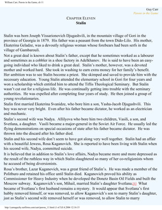 William Carr, Pawns in the Game, ch 11

Guy Carr
Pawns in the Game

CHAPTER ELEVEN
Stalin
Stalin was born Joseph Vissarionovich Djugashvili, in the mountain village of Gori in the
province of Georgia in 1879. His father was a peasant from the town Dido-Lilo. His mother,
Ekaterina Geladze, was a devoutly religious woman whose forebears had been serfs in the
village of Gambarouli.
Not a great deal is known about Stalin’s father, except that he sometimes worked as a labourer
and sometimes as a cobbler in a shoe factory in Adelkhanov. He is said to have been an easygoing individual who liked to drink a great deal. Stalin’s mother, however, was a devoted
mother and worked hard. She took in washing to earn extra money for her family’s benefit.
Her ambition was to see Stalin become a priest. She skimped and saved to provide him with the
necessary education. Young Stalin attended the elementary school in Gori for four years and
won a scholarship which entitled him to attend the Tiflis Theological Seminary. But Stalin
wasn’t cut out for a religious life. He was continually getting into trouble with the seminary
authorities. He was expelled after completing four years of study. He then joined a group of
young revolutionaries.
Stalin first married Ekaterina Svanidze, who bore him a son, Yasha-Jacob Djugashvili. This
boy was never very bright. Even after his father became dictator, he worked as an electrician
and mechanic.
Stalin’s second wife was Nadya. Allilyova who bore him two children, Vasili, a son, and
Svetlana, a daughter. Vasili became a major-general in the Soviet Air Force. He usually led the
flying demonstrations on special occasions of state after his father became dictator. He was
thrown into the discard after his father died.
Stalin and his second wife don’t seem to have got along very well together. Stalin had an affair
with a beautiful Jewess, Rosa Kaganovich. She is reported to have been living with Stalin when
his second wife, Nadya, committed suicide.
It is believed that in addition to Stalin’s love affairs, Nadya became more and more depressed as
the result of the ruthless way in which Stalin slaughtered so many of her co-religionists whom
he accused of being diversionists.
Rosa’s brother, Lazar Kaganovich, was a great friend of Stalin’s. He was made a member of the
Politburo and retained his office until Stalin died. Kaganovich proved his ability as
Commissioner for Heavy Industry when he developed the Donetz Basin Oil Fields and built the
Moscow subway. Kaganovich’s son, Mihail, married Stalin’s daughter Svetlana.[1] What
became of Svetlana’s first husband remains a mystery. It would appear that Svetlana’s first
hubby removed himself, or was removed, to allow Kaganovich’s son to marry Stalin’s daughter,
just as Stalin’s second wife removed herself or was removed, to allow Stalin to marry
http://yamaguchy.netfirms.com/carr/pawns_11.html (1 of 5)5.4.2006 12:16:15

 