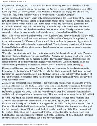 William Carr, Pawns in the Game, ch 11

Kaganovich’s sister, Rosa. It is reported that Stalin did marry Rosa after his wife’s suicide.
Molotov, vice-premier to Stalin, was married to a Jewess, the sister of Sam Karp, owner of the
Karp Exporting Co. of Bridgeport, Conn. Molotov’s daughter was engaged to Stalin’s son,
Vasili, in 1951, so the Politburo was to a certain extent ‘A Family Compact’.
As was mentioned previously, Stalin only became a member of the Upper Crust of the Russian
revolutionary party because, during the preliminary phases of the Russian Revolution, many of
the better known leaders were in jail. Stalin never rose to any very exalted position in the
Communist Party during Lenin’s dictatorship. It was during Lenin’s last illness that Stalin
jockeyed for position, and then he moved out in front, to eliminate Trotsky and other Jewish
contenders. Once he took over the leadership he never relinquished it until his death.
How Stalin rose to power is an interesting story. Lenin suffered a paralytic stroke in May 1922,
and this affected his speech and motor reflexes. In December of that year he appointed a
triumvirate composed of Zinoviev, Kamenev and Stalin to share the problems of government.
Shortly after Lenin suffered another stroke and died. Trotsky has suggested, and his followers
believe, Stalin helped bring about Lenin’s death because he was irritated by Lenin’s incapacity
and prolonged illness.
When the triumvirate started to function in Moscow the Politburo included of Lenin, Zinoviev,
Kamenev, Trotsky, Bukharin, Tomsky, and Stalin. Zinoviev and Kamenev had been Lenin’s
right hand men from the day he became dictator. They naturally regarded themselves as the
senior members of the triumvirate and logically his successors. Zinoviev treated Stalin in a
circumspectly patronizing manner and Kamenev treated him with a touch of irony.[2]
Zinoviev and Kamenev considered Trotsky as their real competitor for the dictatorship after
Lenin died. In Trotsky’s book “Stalin” he records that Stalin was used by both Zinoviev and
Kamenev as a counterweight against him (Trotsky) and to a lesser extent by other members of
the Politburo also. No member of the Politburo at that time thought Stalin would one day rise
away above their heads.
Zinoviev was considered senior member of the triumvirate when he was delegated to give the
opening address of the 12th Party Congress, a function Lenin had always reserved for himself
on previous occasions. Zinoviev didn’t go over too well. Stalin was quick to take advantage.
Before the congress was over, Stalin had secured control over the Communist Party machine
and held a dominant position in the triumvirate. This was the situation when Lenin died in 1924.
In April 1925 Stalin had Trotsky removed as war commissar. He then broke relations with
Zinoviev and Kamenev and allied himself with Bukharin, Rykov, and Tomsky. Zinoviev,
Kamenev and Trotsky then united forces in opposition to Stalin, but they had moved too late. In
February, 1926, Stalin had Zinoviev expelled from the Politburo; then from the presidency of
the Petersburg (Leningrad) Soviet; and finally from the presidency of the Third International.
In October, 1926, Stalin had Kamenev and Trotsky expelled from the Politburo. Next year
Stalin had his three enemies removed from the Central Committee of the Communist Party and
shortly afterwards he had them read out of the party altogether.
http://yamaguchy.netfirms.com/carr/pawns_11.html (2 of 5)5.4.2006 12:16:15

 