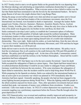 William Carr, Pawns in the Game, ch 11

In 1927 Trotsky tried to start a revolt against Stalin on the grounds that he was departing from
the Marxian ideology and substituting an imperialistic totalitarian dictatorship for a genuine
Union of Sovietized Socialist Republics. What everyone seems to have failed to realize was the
fact that Stalin had been nominated to rule the Soviets by the international bankers. He had to
purge Russia of all men who might obstruct their Long Range Plans.
During the purge several million people were slain and about an equal number sent to forced
labour. Many men who had been leaders of the revolutionary movement, since the First
International was formed, were hounded to death or imprisoned. Amongst the leaders Stalin
purged were Trotsky, Zinoviev, Kamenev, Martynov, Zasulich, Deutch, Parvus, Axelrod,
Radek, Uritzky, Sverdlov, Dan, Lieber, and Martov. About the only Jews close to Stalin at the
time of his death were Kaganovich, his brother-in-law and Rosa, his third wife.
Stalin continued to develop Lenin’s policy to establish the Communist sphere of influence
between the 35th and 45th parallels of latitude right around the northern hemisphere. Many
revolutionary leaders in other countries became convinced that Stalin had developed personal
Imperialistic ideas and was intent upon making himself ruler of a world-wide totalitarian
dictatorship. They were right. Stalin took his orders, as Lenin had done, from the men who are
“THE SECRET POWER” behind the World Revolutionary Movement, until 1936 and then he began
to ignore their mandates, as will be proved.
Stalin did not want to involve his armed forces in wars with other nations. His policy was to
feed the revolutionary fires in all countries to the south between the 35th and 45th parallels of
latitude. His policy paid off exceedingly well. At the time of his death, Communistic control
had been established over half the territory in the Northern Hemisphere. About half the world’s
population had been subjugated.
Lenin had stated in 1921 that Spain was to be the next country Sovietized. Upon his death
Stalin accepted the subjugation of Spain as a pious legacy. Once Spain had been turned into a
so-called proletarian dictatorship it would be an easy matter to subjugate France and Britain.
Germany would then be between the nut-crackers. If by some mischance the subjugation of
Spain failed to materialize, then the incident could be used to help bring about World War II.
While preparing for the Spanish revolution, Stalin was ordered by the international bankers to
take an active part in an economic war which was planned in 1918 immediately after the
Armistice had been signed. Generally speaking, the people who had not been engaged in the
actual fighting became prosperous during World War I. When the fighting ended the people in
the allied countries enjoyed two boom years. Then, after speculative investments had just about
reached their peak, vast amounts of money were withdrawn from circulation. Credits were
restricted. Calls were made on loans. In 1922-25 a minor depression was experienced.[3] This
economic juggling was a preliminary experiment before the Powers-That-Be brought about the
great depression of 1930.
After 1925 financial policy was reversed and conditions steadily improved until prosperity in
America, Britain, Canada, and Australia, reached an all-time record. Speculation in stocks and
http://yamaguchy.netfirms.com/carr/pawns_11.html (3 of 5)5.4.2006 12:16:15

 