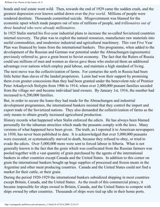 William Carr, Pawns in the Game, ch 11

bonds and real estate went wild. Then, towards the end of 1929 came the sudden crash, and the
greatest depression ever known settled down over the free world. Millions of people were
rendered destitute. Thousands committed suicide. Misgovernment was blamed for the
economic upset which made paupers out of tens of millions of people, and trillionaires out of
three hundred who were already millionaires.
In 1925 Stalin started his five-year industrial plans to increase the so-called Sovietized countries
internal recovery. The plan was to exploit the natural resources, manufacture raw materials into
useful commodities, and modernize industrial and agricultural machinery. This vast Five Year
Plan was financed by loans from the international bankers. This programme, when added to the
development of the Russian and German war potential under the Abmachungen (agreements)
previously referred to, gave a great boost to Soviet economy. The fact that the Rulers of Russia
could use millions of men and women as slaves gave those who enslaved them an additional
advantage over nations which employ paid labour, and maintain a high standard of living.
The next move was the collectivization of farms. For centuries the serfs in Russia had been
little better than slaves of the landed proprietors. Lenin had won their support by promising
them even greater concessions than they had been granted under the benevolent rule of Premier
Peter Arkadyevich Stolypin from 1906 to 1914, when over 2,000,000 peasant families seceded
from the village mir and became individual land owners. By January 1st, 1916, the number had
increased to 6,200,000 families.
But, in order to secure the loans they had made for the Abmachungen and industrial
development programmes, the international bankers insisted that they control the import and
export trade of the Sovietized nations. They also demanded the collectivization of farms as the
only means to obtain greatly increased agricultural production.
History records what happened when Stalin enforced the edicts. He has always been blamed
personally for the inhuman atrocities which made the peasants comply with the laws. Many
versions of what happened have been given. The truth, as I reported it to American newspapers
in 1930, has never been published to date. It is acknowledged that over 5,000,000 peasants
were executed, or systematically starved to death, because they refused to obey, or tried to
evade the edicts. Over 5,000,000 more were sent to forced labour in Siberia. What is not
generally known is the fact that the grain which was confiscated from the Russian farmers was
pooled together with a vast quantity of grain purchased by the agents of the international
bankers in other countries except Canada and the United States. In addition to this corner on
grain the international bankers bought up huge supplies of processed and frozen meats in the
Argentine and other meat producing countries. Canada and the United States could not find a
market for their cattle, or their grain.
During the period 1920-1929 the international bankers subsidized shipping in most countries
except Britain, Canada, and the United States. As the result of this commercial piracy, it
became impossible for ships owned in Britain, Canada, and the United States to compete with
ships owned by other countries. Thousands of ships were tied up idle in their home ports.

http://yamaguchy.netfirms.com/carr/pawns_11.html (4 of 5)5.4.2006 12:16:15

 