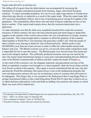 William Carr, Pawns in the Game, ch 11

Export trade fell off to an all-time low.
The falling off of exports from the allied nations was accompanied by increasing the
importation of cheaply manufactured goods from Germany, Japan, and central European
countries. To enjoy reasonable prosperity, five out of every eight wage-earners in Canada must
obtain their pay directly or indirectly as a result of the export trade. When the export trade falls
off a recession immediately follows, due to loss of purchasing power among five-eighths of the
population. This immediately affects those who earn their living by rendering services of one
kind or another. If the export trade remains down, then the recession deteriorates into a
depression.
To make absolutely sure that the skids were completely knocked from under the economic
structures of allied countries, the men who had cornered grain and meats began to dump their
supplies on the markets of the world at prices below the cost of production in Canada, America
and Australia. This action brought about a situation in which the granaries of the countries
allied together in World War I were bursting with grain they couldn’t sell, while the people of
other countries were starving to death for want of bread and meat. Britain needs to earn
£85,000,000 a year from her ocean services in order to offset her unfavourable annual trade
balance each year. The British economy was given a severe jolt when unfair competition made
it impossible for her to earn this money. The British people were forced to buy their bread and
meat in the cheapest markets. This artificially produced economic mess-up was used by the
men who master-mind international intrigue to cause grave misunderstanding between different
units of the British Commonwealth of Nations and thus weaken the bonds of Empire.[4]
As the result of this economic war, the shipping, industrial, and agricultural activities of the
allied or capitalistic countries were brought to a virtual standstill, while the Soviet States and the
Axis Powers worked at full capacity. Once again it must be remembered that the men who plot
and plan the World Revolutionary Movement always work on the fundamental principle that
wars end depressions and pave the way for revolutionary action in countries that still remain to
be subjugated. This being a fact, it was essential to the furthering of their Long Range Plans to
arrange international affairs so they could bring about World War II when they wished to do so.
As Spain had been indicated by Lenin and Stalin as holding a key position, the manner in which
Spain was used will be studied next.
________________________
1 The marriage of Svetlana Stalin to Mihail Kaganovich was reported in the Associated Press, July 15th, 1951.
2 Note : ‘Stalin’, by Trotsky, page 337 (ibid page 48).
3 This is explained in Chapters 1 and 2 of “The Red Fog”.
4 This phase of history is dealt with more extensively elsewhere.

http://yamaguchy.netfirms.com/carr/pawns_11.html (5 of 5)5.4.2006 12:16:15

 