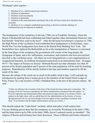 William Carr, Pawns in the Game

Weishaupt’s plot requires :
1. Abolition of ALL ordered national governments.
2. Abolition of inheritance.
3. Abolition of private property.
4. Abolition of patriotism.
5. Abolition of the individual home and family life as the cell from which all civilizations have
stemmed.
6. Abolition of ALL religions established and existing so that the Luciferian ideology of
totalitarianism may be imposed on mankind.

The headquarters of the conspiracy in the late 1700s was in Frankfurt, Germany, where the
House of Rothschild had been established and linked together other international financiers who
had literally “Sold their souls to the devil”. After the Bavarian Government’s exposure in 1786,
the High Priests of the Luciferian Creed established their headquarters in Switzerland; since
World War Two the headquarters have been in the Harold Pratt Building New York. The
Rockefellers have replaced the Rothschilds as far as the manipulation of finances is concerned.
In the final phase of the conspiracy the government will consist of the king-despot, the
Synagogue of Satan, and a few millionaires, economists, and scientists who have proved their
devotion to the Luciferian cause. All others are to be integrated into a vast conglomeration of
mongrelized humanity, by artificial insemination practiced on an international scale. On pages
49-51 “The impact of Science on Society” Bertrand Russell says that ultimately less than 30
percent of the female population and 5 percent of the male population will be used for breeding
purposes. Reproduction will be strictly limited to the type and numbers required to fill the
needs of the state.
Because the rulings of the courts are so much in the public mind to-day, I will conclude my
introduction by quoting from a lecture given to the members of the Grand Orient Lodge of
Paris, France, by a top executive of Pike’s Palladian Rite, at the turn of the present century. He
said :
“Under our influence the execution of the laws of the Goyim has been reduced to a minimum. The
prestige of the law has been exploded by the liberal interpretations introduced into this sphere. In
the most important and fundamental affairs and questions judges decide as we dictate to them : see
matters in the light where with we enfold them for the administration of the Goyim, of course
through persons who are our tools though we do not appear to have anything in common with
them. Even Senators and the higher administration accept our council...”

This should explain the “Little Rock” incident, which took place a half century later.
Can any thinking person deny that the conspiracy as revised by Weishaupt in the latter 1700s,
and the plans drawn up by Pike in the latter 1800s, haven’t matured exactly as intended ? The
empires of Russia and Germany have been destroyed. Those of Britain and France reduced to
http://yamaguchy.netfirms.com/carr/pawns_00.html (11 of 13)5.4.2006 12:12:57

 